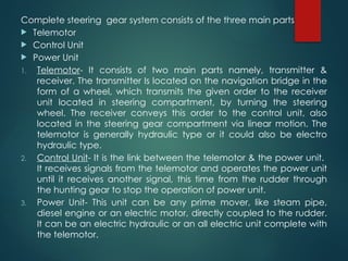 Complete steering gear system consists of the three main parts
 Telemotor
 Control Unit
 Power Unit
1. Telemotor- It consists of two main parts namely, transmitter &
receiver. The transmitter Is located on the navigation bridge in the
form of a wheel, which transmits the given order to the receiver
unit located in steering compartment, by turning the steering
wheel. The receiver conveys this order to the control unit, also
located in the steering gear compartment via linear motion. The
telemotor is generally hydraulic type or it could also be electro
hydraulic type.
2. Control Unit- It is the link between the telemotor & the power unit.
It receives signals from the telemotor and operates the power unit
until it receives another signal, this time from the rudder through
the hunting gear to stop the operation of power unit.
3. Power Unit- This unit can be any prime mover, like steam pipe,
diesel engine or an electric motor, directly coupled to the rudder.
It can be an electric hydraulic or an all electric unit complete with
the telemotor.
 