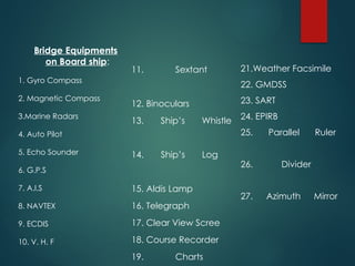 Bridge Equipments
on Board ship:
1. Gyro Compass
2. Magnetic Compass
3.Marine Radars
4. Auto Pilot
5. Echo Sounder
6. G.P.S
7. A.I.S
8. NAVTEX
9. ECDIS
10. V. H. F
11. Sextant
12. Binoculars
13. Ship’s Whistle
14. Ship’s Log
15. Aldis Lamp
16. Telegraph
17. Clear View Scree
18. Course Recorder
19. Charts
21.Weather Facsimile
22. GMDSS
23. SART
24. EPIRB
25. Parallel Ruler
26. Divider
27. Azimuth Mirror
 