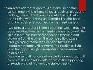 Telemotor : Telemotor control is a hydraulic control
system employing a transmitter, a receiver, pipes and
a charging unit. The transmitter, which is built into
the steering wheel console, is located on the bridge
and the receiver is mounted on the steering gear.
Two rams are present in the transmitter which move in
opposite directions as the steering wheel is turned. The
fluid is therefore pumped down one pipe line and
drawn in from the other. The pumped fluid passes
through piping to the receiver and forces the
telemotor cylinder unit to move. The suction of fluid
from the opposite cylinder enables this movement to
take place.
The cylinder unit has a control spindle connected to it
by a pin. This control spindle operates the slipper ring
or swash plate of the variable delivery pump.
 