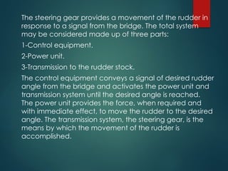 The steering gear provides a movement of the rudder in
response to a signal from the bridge. The total system
may be considered made up of three parts:
1-Control equipment.
2-Power unit.
3-Transmission to the rudder stock.
The control equipment conveys a signal of desired rudder
angle from the bridge and activates the power unit and
transmission system until the desired angle is reached.
The power unit provides the force, when required and
with immediate effect, to move the rudder to the desired
angle. The transmission system, the steering gear, is the
means by which the movement of the rudder is
accomplished.
 