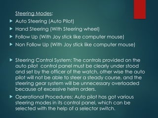Steering Modes:
 Auto Steering (Auto Pilot)
 Hand Steering (With Steering wheel)
 Follow Up (With Joy stick like computer mouse)
 Non Follow Up (With Joy stick like computer mouse)
 Steering Control System: The controls provided on the
auto pilot control panel must be clearly under stood
and set by the officer of the watch, other wise the auto
pilot will not be able to steer a steady course, and the
steering gear system will be unnecessary overloaded
because of excessive helm orders.
 Operational Procedures: Auto pilot has got various
steering modes in its control panel, which can be
selected with the help of a selector switch.
 
