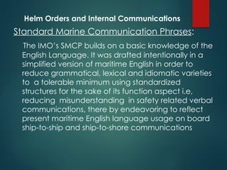 Helm Orders and Internal Communications
Standard Marine Communication Phrases:
The IMO’s SMCP builds on a basic knowledge of the
English Language. It was drafted intentionally in a
simplified version of maritime English in order to
reduce grammatical, lexical and idiomatic varieties
to a tolerable minimum using standardized
structures for the sake of its function aspect i.e,
reducing misunderstanding in safety related verbal
communications, there by endeavoring to reflect
present maritime English language usage on board
ship-to-ship and ship-to-shore communications
 