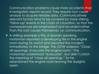 Communication problems cause more accidents than
investigation reports record: They require root cause
analysis to acquire reliable data. Communicatively
relevant factors tend to be covered by more striking
"follow-up" events in the chain of causation, so that the
consequences are emphasized and recorded rather
than the root causes themselves, i.e. communication.
 A striking example is this: A Spanish speaking
motorman reported a developing fire in the engine
room during his watch and reported the incident
immediately to the bridge. The OOW ordered: “Close
all openings. Evacuate the engine room.” The
motorman understood “evacuate”, but didn’t catch
the meaning of “close all openings.” So he
abandoned the engine room leaving the skylights
open.
 