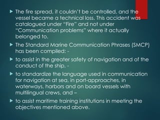  The fire spread, it couldn’t be controlled, and the
vessel became a technical loss. This accident was
catalogued under “Fire” and not under
“Communication problems” where it actually
belonged to.
 The Standard Marine Communication Phrases (SMCP)
has been compiled: -
 to assist in the greater safety of navigation and of the
conduct of the ship, -
 to standardize the language used in communication
for navigation at sea, in port-approaches, in
waterways, harbors and on board vessels with
multilingual crews, and –
 to assist maritime training institutions in meeting the
objectives mentioned above.
 