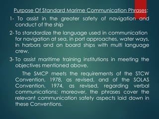 Purpose Of Standard Marime Communication Phrases:
1- To assist in the greater safety of navigation and
conduct of the ship
2- To standardize the language used in communication
for navigation at sea, in port approaches, water ways,
in harbors and on board ships with multi language
crew.
3- To assist maritime training institutions in meeting the
objectives mentioned above.
The SMCP meets the requirements of the STCW
Convention, 1978, as revised, and of the SOLAS
Convention, 1974, as revised, regarding verbal
communications; moreover, the phrases cover the
relevant communication safety aspects laid down in
these Conventions.
 