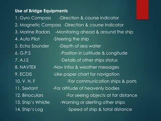 Use of Bridge Equipments
1. Gyro Compass -Direction & course indicator
2. Magnetic Compass -Direction & course indicator
3. Marine Radars -Monitoring ahead & around the ship
4. Auto Pilot -Steering the ship
5. Echo Sounder -Depth of sea water
6. G.P.S -Position in Latitude & Longitude
7. A.I.S -Details of other ships status
8. NAVTEX -Nav Infos & weather messages
9. ECDIS -Like paper chart for navigation
10. V. H. F -For communication ships & ports
11. Sextant -For altitude of heavenly bodies
12. Binoculars -For seeing objects at far distance
13. Ship’s Whistle -Warning or alerting other ships
14. Ship’s Log -Speed of ship & total distance
 