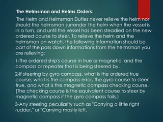 The Helmsman and Helms Orders:
The Helm and Helmsman Duties never relieve the helm nor
should the helmsman surrender the helm when the vessel is
in a turn, and until the vessel has been steadied on the new
ordered course to steer. To relieve the helm and the
helmsman on watch, the following information should be
part of the pass down informations from the helmsman you
are relieving:
1-The ordered ship's course in true or magnetic, and the
compass or repeater that is being steered by.
2-If steering by gyro compass, what is the ordered true
course, what is the compass error, the gyro course to steer
true, and what is the magnetic compass checking course.
(The checking course is the equivalent course to steer by
magnetic compass if the gyro compass fails.)
3-Any steering peculiarity such as "Carrying a little right
rudder," or "Carrying mostly left.
 