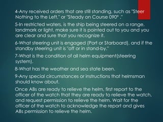 4-Any received orders that are still standing, such as "Steer
Nothing to the Left," or "Steady on Course 090º ."
5-In restricted waters, is the ship being steered on a range,
landmark or light, make sure it is pointed out to you and you
are clear and sure that you recognize it.
6-What steering unit is engaged (Port or Starboard), and if the
standby steering unit is "off or in stand-by."
7-What is the condition of all helm equipment(steering
system).
8-What has the weather and sea state been.
9-Any special circumstances or instructions that helmsman
should know about.
Once ABs are ready to relieve the helm, first report to the
officer of the watch that they are ready to relieve the watch,
and request permission to relieve the helm. Wait for the
officer of the watch to acknowledge the report and gives
ABs permission to relieve the helm.
 