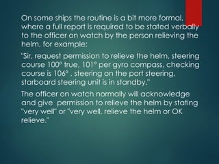 On some ships the routine is a bit more formal,
where a full report is required to be stated verbally
to the officer on watch by the person relieving the
helm, for example;
"Sir, request permission to relieve the helm, steering
course 100º true, 101º per gyro compass, checking
course is 106º , steering on the port steering,
starboard steering unit is in standby."
The officer on watch normally will acknowledge
and give permission to relieve the helm by stating
"very well" or "very well, relieve the helm or OK
relieve."
 