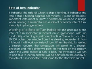 Rate of Turn Indicator :
It indicates the rate at which a ship is turning, it indicates the
rate a ship is turning degrees per minutes. It is one of the most
important instrument a OOW / helmsman will need in bridge
when steering. It is used to turn a ship at a steady rate of turn,
specially in pilotage waters.
Working of a Rate of Turn Indicator: The principle of the
rate of turn indicator is based on a gyroscope with an
availability of turning in just one direction. The indicator is fed
60-200 pulses per minute from the steering repeater & from
this input it will work out rate of turn. When the ship is steering
a straight course, the gyroscope will point in a straight
direction and the pointer will point to the zero on the display.
When the vessel makes a turn to port, the gyroscope will turn
to port due to inertia and this will be pointed on the display of
the rate of turn indicator, and same for the stbd side as well.
 