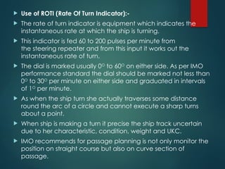  Use of ROTI (Rate Of Turn Indicator):-
 The rate of turn indicator is equipment which indicates the
instantaneous rate at which the ship is turning.
 This indicator is fed 60 to 200 pulses per minute from
the steering repeater and from this input it works out the
instantaneous rate of turn.
 The dial is marked usually 0O
to 60O
on either side. As per IMO
performance standard the dial should be marked not less than
0O
to 30O
per minute on either side and graduated in intervals
of 1O
per minute.
 As when the ship turn she actually traverses some distance
round the arc of a circle and cannot execute a sharp turns
about a point.
 When ship is making a turn it precise the ship track uncertain
due to her characteristic, condition, weight and UKC.
 IMO recommends for passage planning is not only monitor the
position on straight course but also on curve section of
passage.
 