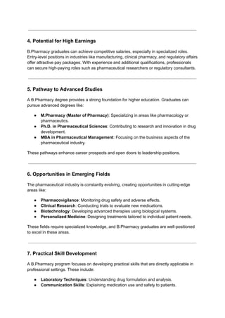 4. Potential for High Earnings
B.Pharmacy graduates can achieve competitive salaries, especially in specialized roles.
Entry-level positions in industries like manufacturing, clinical pharmacy, and regulatory affairs
offer attractive pay packages. With experience and additional qualifications, professionals
can secure high-paying roles such as pharmaceutical researchers or regulatory consultants.
5. Pathway to Advanced Studies
A B.Pharmacy degree provides a strong foundation for higher education. Graduates can
pursue advanced degrees like:
● M.Pharmacy (Master of Pharmacy): Specializing in areas like pharmacology or
pharmaceutics.
● Ph.D. in Pharmaceutical Sciences: Contributing to research and innovation in drug
development.
● MBA in Pharmaceutical Management: Focusing on the business aspects of the
pharmaceutical industry.
These pathways enhance career prospects and open doors to leadership positions.
6. Opportunities in Emerging Fields
The pharmaceutical industry is constantly evolving, creating opportunities in cutting-edge
areas like:
● Pharmacovigilance: Monitoring drug safety and adverse effects.
● Clinical Research: Conducting trials to evaluate new medications.
● Biotechnology: Developing advanced therapies using biological systems.
● Personalized Medicine: Designing treatments tailored to individual patient needs.
These fields require specialized knowledge, and B.Pharmacy graduates are well-positioned
to excel in these areas.
7. Practical Skill Development
A B.Pharmacy program focuses on developing practical skills that are directly applicable in
professional settings. These include:
● Laboratory Techniques: Understanding drug formulation and analysis.
● Communication Skills: Explaining medication use and safety to patients.
 