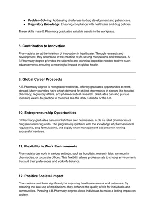 ● Problem-Solving: Addressing challenges in drug development and patient care.
● Regulatory Knowledge: Ensuring compliance with healthcare and drug policies.
These skills make B.Pharmacy graduates valuable assets in the workplace.
8. Contribution to Innovation
Pharmacists are at the forefront of innovation in healthcare. Through research and
development, they contribute to the creation of life-saving medications and therapies. A
B.Pharmacy degree provides the scientific and technical expertise needed to drive such
advancements, ensuring a meaningful impact on global health.
9. Global Career Prospects
A B.Pharmacy degree is recognized worldwide, offering graduates opportunities to work
abroad. Many countries have a high demand for skilled pharmacists in sectors like hospital
pharmacy, regulatory affairs, and pharmaceutical research. Graduates can also pursue
licensure exams to practice in countries like the USA, Canada, or the UK.
10. Entrepreneurship Opportunities
B.Pharmacy graduates can establish their own businesses, such as retail pharmacies or
drug manufacturing units. The program equips them with the knowledge of pharmaceutical
regulations, drug formulations, and supply chain management, essential for running
successful ventures.
11. Flexibility in Work Environments
Pharmacists can work in various settings, such as hospitals, research labs, community
pharmacies, or corporate offices. This flexibility allows professionals to choose environments
that suit their preferences and work-life balance.
12. Positive Societal Impact
Pharmacists contribute significantly to improving healthcare access and outcomes. By
ensuring the safe use of medications, they enhance the quality of life for individuals and
communities. Pursuing a B.Pharmacy degree allows individuals to make a lasting impact on
society.
 