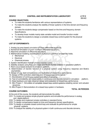 103
EE3512 CONTROL AND INSTRUMENTATION LABORATORY LT P C
0 0 4 2
COURSE OBJECTIVES:
 To make the students familiarize with various representations of systems.
 To make the students analyze the stability of linear systems in the time domain and frequency
domain.
 To make the students design compensator based on the time and frequency domain
Specifications.
 To develop linear models mainly state variable model and transfer function model
 To make the students to design a complete closed loop control system for the physical
systems.
LIST OF EXPERIMENTS:
1. Analog (op amp based) simulation of linear differential equations.
2. Numerical Simulation of given nonlinear differential equations.
3. Real time simulation of differential equations.
4. Mathematical modeling and simulation of physical systems in at least two fields.
 Mechanical
 Electrical
 Chemical process
5. System Identification through process reaction curve.
6. Stability analysis using Pole zero maps and Routh Hurwitz Criterion in simulation platform.
7. Root Locus based analysis in simulation platform.
8. Determination of transfer function of a physical system using frequency response and Bode’s
asymptotes.
9. Design of Lag, lead compensators and evaluation of closed loop performance.
10. Design of PID controllers and evaluation of closed loop performance.
11. Discretization of continuous system and effect of sampling.
12. Test of controllability and observability in continuous and discrete domain in simulation platform.
13. State feedback and state observer design and evaluation of closed loop performance.
14. Mini Project 1: Simulation of complete closed loop control systems including sensor and actuator
dynamics.
15. Mini Project 2: Demonstration of a closed loop system in hardware.
TOTAL :60 PERIODS
COURSE OUTCOMES:
At the end of this course, the students will demonstrate the ability
CO1: To model and analyze simple physical systems and simulate the performance in analog
and digital platform.
CO2: To design and implement simple controllers in standard forms.
CO3: To design compensators based on time and frequency domain specifications.
CO4: To design a complete closed control loop and evaluate its performance for simple
physical systems.
CO5: To analyze the stability of a physical system in both continuous and discrete domains.
 