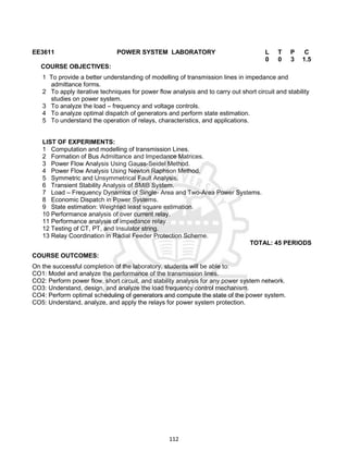 112
EE3611 POWER SYSTEM LABORATORY L T P C
0 0 3 1.5
COURSE OBJECTIVES:
1 To provide a better understanding of modelling of transmission lines in impedance and
admittance forms.
2 To apply iterative techniques for power flow analysis and to carry out short circuit and stability
studies on power system.
3 To analyze the load – frequency and voltage controls.
4 To analyze optimal dispatch of generators and perform state estimation.
5 To understand the operation of relays, characteristics, and applications.
LIST OF EXPERIMENTS:
1 Computation and modelling of transmission Lines.
2 Formation of Bus Admittance and Impedance Matrices.
3 Power Flow Analysis Using Gauss-Seidel Method.
4 Power Flow Analysis Using Newton Raphson Method.
5 Symmetric and Unsymmetrical Fault Analysis.
6 Transient Stability Analysis of SMIB System.
7 Load – Frequency Dynamics of Single- Area and Two-Area Power Systems.
8 Economic Dispatch in Power Systems.
9 State estimation: Weighted least square estimation.
10 Performance analysis of over current relay.
11 Performance analysis of impedance relay.
12 Testing of CT, PT, and Insulator string.
13 Relay Coordination in Radial Feeder Protection Scheme.
TOTAL: 45 PERIODS
COURSE OUTCOMES:
On the successful completion of the laboratory, students will be able to:
CO1: Model and analyze the performance of the transmission lines.
CO2: Perform power flow, short circuit, and stability analysis for any power system network.
CO3: Understand, design, and analyze the load frequency control mechanism.
CO4: Perform optimal scheduling of generators and compute the state of the power system.
CO5: Understand, analyze, and apply the relays for power system protection.
 