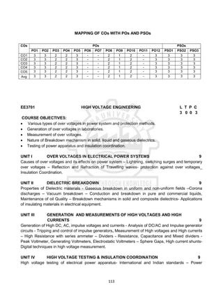113
MAPPING OF COs WITH POs AND PSOs
COs POs PSOs
PO1 PO2 PO3 PO4 PO5 PO6 PO7 PO8 PO9 PO10 PO11 PO12 PSO1 PSO2 PSO3
CO1 3 3 2 2 3 - - 2 1 2 - 3 3 3 3
CO2 3 3 2 2 3 - - 2 1 2 - 3 3 3 3
CO3 3 3 2 2 3 - - 2 1 2 - 3 3 3 3
CO4 3 3 2 2 3 - - 2 1 2 - 3 3 3 3
CO5 3 3 2 2 3 - - 2 1 2 - 3 3 3 3
Avg 3 3 2 2 3 - - 2 1 2 - 3 3 3 3
EE3701 HIGH VOLTAGE ENGINEERING L T P C
3 0 0 3
COURSE OBJECTIVES:
 Various types of over voltages in power system and protection methods.
 Generation of over voltages in laboratories.
 Measurement of over voltages.
 Nature of Breakdown mechanism in solid, liquid and gaseous dielectrics.
 Testing of power apparatus and insulation coordination.
UNIT I OVER VOLTAGES IN ELECTRICAL POWER SYSTEMS 9
Causes of over voltages and its effects on power system – Lightning, switching surges and temporary
over voltages – Reflection and Refraction of Travelling waves- protection against over voltages_
Insulation Coordination.
UNIT II DIELECTRIC BREAKDOWN 9
Properties of Dielectric materials - Gaseous breakdown in uniform and non-uniform fields –Corona
discharges – Vacuum breakdown – Conduction and breakdown in pure and commercial liquids,
Maintenance of oil Quality – Breakdown mechanisms in solid and composite dielectrics- Applications
of insulating materials in electrical equipment.
UNIT III GENERATION AND MEASUREMENTS OF HIGH VOLTAGES AND HIGH
CURRENTS 9
Generation of High DC, AC, impulse voltages and currents - Analysis of DC/AC and Impulse generator
circuits - Tripping and control of impulse generators, Measurement of High voltages and High currents
– High Resistance with series ammeter – Dividers - Resistance, Capacitance and Mixed dividers -
Peak Voltmeter, Generating Voltmeters, Electrostatic Voltmeters – Sphere Gaps, High current shunts-
Digital techniques in high voltage measurement.
UNIT IV HIGH VOLTAGE TESTING & INSULATION COORDINATION 9
High voltage testing of electrical power apparatus- International and Indian standards – Power
 