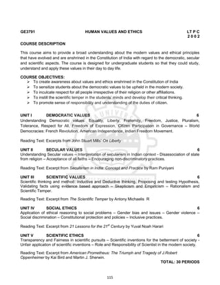115
GE3791 HUMAN VALUES AND ETHICS LT P C
2 0 0 2
COURSE DESCRIPTION
This course aims to provide a broad understanding about the modern values and ethical principles
that have evolved and are enshrined in the Constitution of India with regard to the democratic, secular
and scientific aspects. The course is designed for undergraduate students so that they could study,
understand and apply these values in their day to day life.
COURSE OBJECTIVES:
 To create awareness about values and ethics enshrined in the Constitution of India
 To sensitize students about the democratic values to be upheld in the modern society.
 To inculcate respect for all people irrespective of their religion or other affiliations.
 To instill the scientific temper in the students’ minds and develop their critical thinking.
 To promote sense of responsibility and understanding of the duties of citizen.
UNIT I DEMOCRATIC VALUES 6
Understanding Democratic values: Equality, Liberty, Fraternity, Freedom, Justice, Pluralism,
Tolerance, Respect for All, Freedom of Expression, Citizen Participation in Governance – World
Democracies: French Revolution, American Independence, Indian Freedom Movement.
Reading Text: Excerpts from John Stuart Mills’ On Liberty
UNIT II SECULAR VALUES 6
Understanding Secular values – Interpretation of secularism in Indian context - Disassociation of state
from religion – Acceptance of all faiths – Encouraging non-discriminatory practices.
Reading Text: Excerpt from Secularism in India: Concept and Practice by Ram Puniyani
UNIT III SCIENTIFIC VALUES 6
Scientific thinking and method: Inductive and Deductive thinking, Proposing and testing Hypothesis,
Validating facts using evidence based approach – Skepticism and Empiricism – Rationalism and
Scientific Temper.
Reading Text: Excerpt from The Scientific Temper by Antony Michaelis R
UNIT IV SOCIAL ETHICS 6
Application of ethical reasoning to social problems – Gender bias and issues – Gender violence –
Social discrimination – Constitutional protection and policies – Inclusive practices.
Reading Text: Excerpt from 21 Lessons for the 21st
Century by Yuval Noah Harari
UNIT V SCIENTIFIC ETHICS 6
Transparency and Fairness in scientific pursuits – Scientific inventions for the betterment of society -
Unfair application of scientific inventions – Role and Responsibility of Scientist in the modern society.
Reading Text: Excerpt from American Prometheus: The Triumph and Tragedy of J.Robert
Oppenheimer by Kai Bird and Martin J. Sherwin.
TOTAL: 30 PERIODS
 