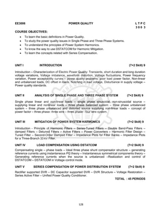 128
EE3006 POWER QUALITY L T P C
3 0 0 3
COURSE OBJECTIVES:
 To learn the basic definitions in Power Quality.
 To study the power quality issues in Single Phase and Three Phase Systems.
 To understand the principles of Power System Harmonics.
 To know the way to use DSTATCOM for Harmonic Mitigation.
 To learn the concepts related with Series Compensation.
UNIT I INTRODUCTION (7+2 Skill) 9
Introduction – Characterization of Electric Power Quality: Transients, short duration and long duration
voltage variations, Voltage imbalance, waveform distortion, Voltage fluctuations, Power frequency
variation, Power acceptability curves – power quality problems: poor load power factor, Non-linear
and unbalanced loads, DC offset in loads, Notching in load voltage, Disturbance in supply voltage –
Power quality standards.
UNIT II ANALYSIS OF SINGLE PHASE AND THREE PHASE SYSTEM (7+2 Skill) 9
Single phase linear and non-linear loads – single phase sinusoidal, non-sinusoidal source –
supplying linear and nonlinear loads – three phase balanced system – three phase unbalanced
system – three phase unbalanced and distorted source supplying non-linear loads – concept of
power factor – three phase- three wire – three phase - four wire system.
UNIT III MITIGATION OF POWER SYSTEM HARMONICS (7+2 Skill) 9
Introduction - Principle of Harmonic Filters – Series-Tuned Filters – Double Band-Pass Filters –
damped Filters – Detuned Filters – Active Filters – Power Converters – Harmonic Filter Design –
Tuned Filter – Second-Order Damped Filter – Impedance Plots for Filter Banks – Impedance Plots
for a Three-Branch 33 kV Filter.
UNIT IV LOAD COMPENSATION USING DSTATCOM (7+2 Skill) 9
Compensating single – phase loads – Ideal three phase shunt compensator structure – generating
reference currents using instantaneous PQ theory – Instantaneous symmetrical components theory –
Generating reference currents when the source is unbalanced –Realization and control of
DSTATCOM – DSTATCOM in Voltage control mode.
UNIT V SERIES COMPENSATION OF POWER DISTRIBUTION SYSTEM (7+2 Skill) 9
Rectifier supported DVR – DC Capacitor supported DVR – DVR Structure – Voltage Restoration –
Series Active Filter – Unified Power Quality Conditioner.
TOTAL : 45 PERIODS
 