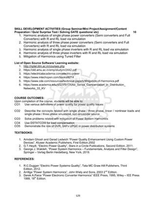 129
SKILL DEVELOPMENT ACTIVITIES (Group Seminar/Mini Project/Assignment/Content
Preparation / Quiz/ Surprise Test / Solving GATE questions/ etc) 10
1. Harmonic analysis of single phase power converters (Semi converters and Full
Converters) with R and RL load via simulation
2. Harmonic analysis of three phase power converters (Semi converters and Full
Converters) with R and RL load via simulation
3. Harmonic analysis of single phase inverters with R and RL load via simulation
4. Harmonic analysis of three phase inverters with R and RL load via simulation
5. Mitigation of Harmonics using Tuned Filter
List of Open Source Software/ Learning website:
1. http://nptel.iitm.ac.in/courses.php
2. https://old.amu.ac.in/emp/studym/2442.pdf
3. https://electricalacademia.com/electric-power
4. https://www.intechopen.com/books/6214
5. https://www.cde.com/resources/technical-papers/Mitigation-of-Harmonics.pdf
6. https://www.academia.edu/43237017/Use_Series_Compensation_in_Distribution_
Networks_33_KV
COURSE OUTCOMES:
Upon completion of the course, students will be able to:
CO1 Use various definitions of power quality for power quality issues
CO2 Describe the concepts related with single phase / three phase, linear / nonlinear loads and
single phase / three phase sinusoidal, non-sinusoidal source
CO3 Solve problems related with mitigation of Power System Harmonics
CO4 Use DSTATCOM for load compensation
CO5 Demonstrate the role of DVR, SAFs UPQC in power distribution systems
TEXTBOOKS:
1. Arindam Ghosh and Gerad Ledwich “Power Quality Enhancement Using Custom Power
Devices”, Kluwer Academic Publishers, First Edition,2002
2. G.T.Heydt, “Electric Power Quality”, Stars in a Circle Publications, Second Edition, 2011.
3. George J. Wakileh, “Power System Harmonics – Fundamentals, Analysis and Filter Design”,
Springer – Verlag Berlin Heidelberg, New York, 2019.
REFERENCES:
1. R.C.Duggan “Electric Power Systems Quality”, Tata MC Graw Hill Publishers, Third
Edition, 2012.
2. Arrillga “Power System Harmonics”, John Wiely and Sons, 2003 2nd
Edition.
3. Derek A.Paice “Power Electronic Converter Harmonics” IEEE Press, 1995, Wiley – IEE Press
1999, 18th
Edition.
 
