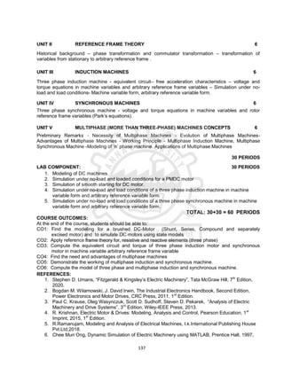 137
UNIT II REFERENCE FRAME THEORY 6
Historical background – phase transformation and commutator transformation – transformation of
variables from stationary to arbitrary reference frame .
UNIT III INDUCTION MACHINES 6
Three phase induction machine - equivalent circuit– free acceleration characteristics – voltage and
torque equations in machine variables and arbitrary reference frame variables – Simulation under no-
load and load conditions- Machine variable form, arbitrary reference variable form.
UNIT IV SYNCHRONOUS MACHINES 6
Three phase synchronous machine - voltage and torque equations in machine variables and rotor
reference frame variables (Park’s equations).
UNIT V MULTIPHASE (MORE THAN THREE-PHASE) MACHINES CONCEPTS 6
Preliminary Remarks - Necessity of Multiphase Machines - Evolution of Multiphase Machines-
Advantages of Multiphase Machines - Working Principle - Multiphase Induction Machine, Multiphase
Synchronous Machine -Modeling of ‘n’ phase machine. Applications of Multiphase Machines
30 PERIODS
LAB COMPONENT: 30 PERIODS
1. Modeling of DC machines.
2. Simulation under no-load and loaded conditions for a PMDC motor
3. Simulation of smooth starting for DC motor.
4. Simulation under no-load and load conditions of a three phase induction machine in machine
variable form and arbitrary reference variable form.
5. Simulation under no-load and load conditions of a three phase synchronous machine in machine
variable form and arbitrary reference variable form.
TOTAL: 30+30 = 60 PERIODS
COURSE OUTCOMES:
At the end of the course, students should be able to:
CO1: Find the modeling for a brushed DC-Motor (Shunt, Series, Compound and separately
excised motor) and to simulate DC motors using state models
CO2: Apply reference frame theory for, resistive and reactive elements (three phase)
CO3: Compute the equivalent circuit and torque of three phase induction motor and synchronous
motor in machine variable arbitrary reference frame variable
CO4: Find the need and advantages of multiphase machines
CO5: Demonstrate the working of multiphase induction and synchronous machine.
CO6: Compute the model of three phase and multiphase induction and synchronous machine.
REFERENCES:
1. Stephen D. Umans, “Fitzgerald & Kingsley’s Electric Machinery”, Tata McGraw Hill, 7th
Edition,
2020.
2. Bogdan M. Wilamowski, J. David Irwin, The Industrial Electronics Handbook, Second Edition,
Power Electronics and Motor Drives, CRC Press, 2011, 1st
Edition.
3. Paul C. Krause, Oleg Wasynczuk, Scott D. Sudhoff, Steven D. Pekarek, “Analysis of Electric
Machinery and Drive Systems”, 3rd
Edition, Wiley-IEEE Press, 2013.
4. R. Krishnan, Electric Motor & Drives: Modeling, Analysis and Control, Pearson Education, 1st
Imprint, 2015, 1st
Edition.
5. R.Ramanujam, Modeling and Analysis of Electrical Machines, I.k.International Publishing House
Pvt.Ltd,2018.
6. Chee Mun Ong, Dynamic Simulation of Electric Machinery using MATLAB, Prentice Hall, 1997,
 