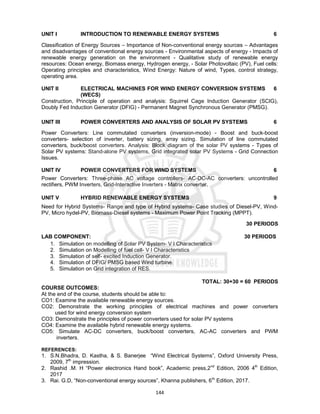 144
UNIT I INTRODUCTION TO RENEWABLE ENERGY SYSTEMS 6
Classification of Energy Sources – Importance of Non-conventional energy sources – Advantages
and disadvantages of conventional energy sources - Environmental aspects of energy - Impacts of
renewable energy generation on the environment - Qualitative study of renewable energy
resources: Ocean energy, Biomass energy, Hydrogen energy, - Solar Photovoltaic (PV), Fuel cells:
Operating principles and characteristics, Wind Energy: Nature of wind, Types, control strategy,
operating area.
UNIT II ELECTRICAL MACHINES FOR WIND ENERGY CONVERSION SYSTEMS
(WECS)
6
Construction, Principle of operation and analysis: Squirrel Cage Induction Generator (SCIG),
Doubly Fed Induction Generator (DFIG) - Permanent Magnet Synchronous Generator (PMSG).
UNIT III POWER CONVERTERS AND ANALYSIS OF SOLAR PV SYSTEMS 6
Power Converters: Line commutated converters (inversion-mode) - Boost and buck-boost
converters- selection of inverter, battery sizing, array sizing. Simulation of line commutated
converters, buck/boost converters. Analysis: Block diagram of the solar PV systems - Types of
Solar PV systems: Stand-alone PV systems, Grid integrated solar PV Systems - Grid Connection
Issues.
UNIT IV POWER CONVERTERS FOR WIND SYSTEMS 6
Power Converters: Three-phase AC voltage controllers- AC-DC-AC converters: uncontrolled
rectifiers, PWM Inverters, Grid-Interactive Inverters - Matrix converter.
UNIT V HYBRID RENEWABLE ENERGY SYSTEMS 9
Need for Hybrid Systems- Range and type of Hybrid systems- Case studies of Diesel-PV, Wind-
PV, Micro hydel-PV, Biomass-Diesel systems - Maximum Power Point Tracking (MPPT).
30 PERIODS
LAB COMPONENT: 30 PERIODS
1. Simulation on modelling of Solar PV System- V I Characteristics
2. Simulation on Modelling of fuel cell- V I Characteristics
3. Simulation of self- excited Induction Generator.
4. Simulation of DFIG/ PMSG based Wind turbine.
5. Simulation on Grid integration of RES.
TOTAL: 30+30 = 60 PERIODS
COURSE OUTCOMES:
At the end of the course, students should be able to:
CO1: Examine the available renewable energy sources.
CO2: Demonstrate the working principles of electrical machines and power converters
used for wind energy conversion system
CO3: Demonstrate the principles of power converters used for solar PV systems
CO4: Examine the available hybrid renewable energy systems.
CO5: Simulate AC-DC converters, buck/boost converters, AC-AC converters and PWM
inverters.
REFERENCES:
1. S.N.Bhadra, D. Kastha, & S. Banerjee “Wind Electrical Systems”, Oxford University Press,
2009, 7th
impression.
2. Rashid .M. H “Power electronics Hand book”, Academic press,2nd
Edition, 2006 4th
Edition,
2017
3. Rai. G.D, “Non-conventional energy sources”, Khanna publishers, 6th
Edition, 2017.
 
