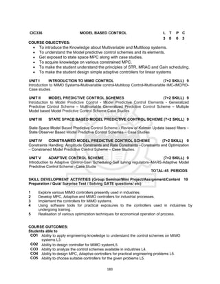 183
CIC336 MODEL BASED CONTROL L T P C
3 0 0 3
COURSE OBJECTIVES:
 To introduce the Knowledge about Multivariable and Multiloop systems.
 To understand the Model predictive control schemes and its elements.
 Get exposed to state space MPC along with case studies.
 To acquire knowledge on various constrained MPC.
 To make the student understand the principles of STR, MRAC and Gain scheduling.
 To make the student design simple adaptive controllers for linear systems
UNIT I INTRODUCTION TO MIMO CONTROL (7+2 SKILL) 9
Introduction to MIMO Systems-Multivariable control-Multiloop Control-Multivariable IMC-IMCPID-
Case studies
UNIT II MODEL PREDICTIVE CONTROL SCHEMES (7+2 SKILL) 9
Introduction to Model Predictive Control - Model Predictive Control Elements - Generalized
Predictive Control Scheme – Multivariable Generalized Predictive Control Scheme – Multiple
Model based Model Predictive Control Scheme Case Studies
UNIT III STATE SPACE BASED MODEL PREDICTIVE CONTROL SCHEME (7+2 SKILL) 9
State Space Model Based Predictive Control Scheme - Review of Kalman Update based filters –
State Observer Based Model Predictive Control Schemes – Case Studies
UNIT IV CONSTRAINED MODEL PREDICTIVE CONTROL SCHEME (7+2 SKILL) 9
Constraints Handling: Amplitude Constraints and Rate Constraints –Constraints and Optimization
– Constrained Model Predictive Control Scheme – Case Studies.
UNIT V ADAPTIVE CONTROL SCHEME (7+2 SKILL) 9
Introduction to Adaptive Control-Gain Scheduling-Self tuning regulators–MARS-Adaptive Model
Predictive Control Scheme –Case Studie
TOTAL:45 PERIODS
SKILL DEVELOPMENT ACTIVITIES (Group Seminar/Mini Project/Assignment/Content
Preparation / Quiz/ Surprise Test / Solving GATE questions/ etc)
10
1 Explore various MIMO controllers presently used in industries.
2 Develop MPC, Adaptive and MIMO controllers for industrial processes.
3 Implement the controllers for MIMO systems.
4 Using software tools for practical exposures to the controllers used in industries by
undergoing training.
5 Realisation of various optimization techniques for economical operation of process.
COURSE OUTCOMES:
Students able to
CO1 Ability to apply engineering knowledge to understand the control schemes on MIMO
systems L3.
CO2 Ability to design controller for MIMO systemL5.
CO3 Ability to analyze the control schemes available in industries L4.
CO4 Ability to design MPC, Adaptive controllers for practical engineering problems L5.
CO5 Ability to choose suitable controllers for the given problems L5.
 