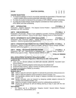 189
CIC335 ADAPTIVE CONTROL L T P C
3 0 0 3
COURSE OBJECTIVES:
 To impart knowledge on how to recursively estimate the parameters of discrete input
– output models using recursive parameter estimation methods
 To make the student understand the principles of STR, MRAC and Gain scheduling.
 To make the student design simple adaptive controllers for linear systems using
STR, MRAC and Gain scheduling
UNIT I INTRODUCTION (7+2 SKILL) 9
Introduction - Adaptive Schemes - The adaptive Control Problem – Applications-Parameter
estimation:-LS, RLS: and ERLS
UNIT II GAIN SCHEDULING (7+2 SKILL) 9
Introduction- The principle - Design of gain scheduling controllers- Nonlinear transformations -
application of gain scheduling - Auto-tuning techniques: Methods based on Relay feedback.
UNIT III DETERMINISTIC SELF-TUNING REGULATORS (7+2 SKILL) 9
Introduction- Pole Placement design - Indirect Self-tuning regulators - direct self-tuning
regulators – Disturbances with known characteristics
UNIT IV STOCHASTIC AND PREDICTIVE SELF-TUNING REGULATORS (7+2 SKILL) 9
Introduction – Design of minimum variance controller - Design of moving average controller -
stochastic self-tuning regulators
UNIT V MODEL – REFERENCE ADAPTIVE SYSTEM (7+2 SKILL) 9
Introduction- MIT rule – Determination of adaptation gain - Lyapunov theory –Design of
MRAS using Lyapunov theory – Relations between MRAS and STR.
TOTAL:45 PERIODS
SKILL DEVELOPMENT ACTIVITIES (Group Seminar/Mini
Project/Assignment/Content Preparation / Quiz/ Surprise Test / Solving GATE
questions/ etc)
10
1 Learn any one relevant software tool (MATLAB/ SCILAB/ LABVIEW/ Equivalent open
source software)
2 Design of gain scheduling adaptive control using any one software tool
3 Analysis/Problem Solving - Ability to identify and define problems and solutions
4 Design and verification of MRAC by simulation.
COURSE OUTCOMES:
Students able to
CO1 Ability to apply the estimation algorithm to estimate the parameters of the process.(L3)
CO2 Ability to apply the adaptive control concepts to control a process. (L3)
CO3 Use appropriate software tools for design of adaptive controllers and analysis of the
process. (L5)
CO4 Identify, formulate, carry out research by designing suitable adaptive schemes for
complex instrumentation problem. (L5)
CO5 Apply the concepts to design adaptive control for multidisciplinary problem(L3)
CO6 Choose the techniques for self and lifelong learning to keep in pace with the new
technology(L3)
TEXT BOOKS:
1. K.J. Astrom and B. J. Wittenmark, “Adaptive Control”, Second Edition, Pearson
Education Inc., second Edition 2013.
 