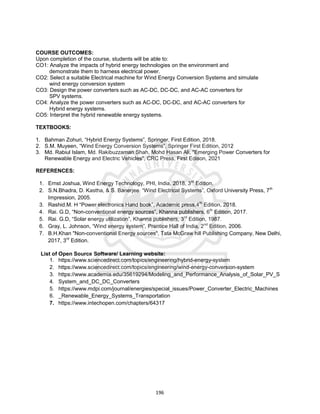 196
COURSE OUTCOMES:
Upon completion of the course, students will be able to:
CO1: Analyze the impacts of hybrid energy technologies on the environment and
demonstrate them to harness electrical power.
CO2: Select a suitable Electrical machine for Wind Energy Conversion Systems and simulate
wind energy conversion system
CO3: Design the power converters such as AC-DC, DC-DC, and AC-AC converters for
SPV systems.
CO4: Analyze the power converters such as AC-DC, DC-DC, and AC-AC converters for
Hybrid energy systems.
CO5: Interpret the hybrid renewable energy systems.
TEXTBOOKS:
1. Bahman Zohuri, “Hybrid Energy Systems”, Springer, First Edition, 2018.
2. S.M. Muyeen, “Wind Energy Conversion Systems”, Springer First Edition, 2012
3. Md. Rabiul Islam, Md. Rakibuzzaman Shah, Mohd Hasan Ali, "Emerging Power Converters for
Renewable Energy and Electric Vehicles", CRC Press, First Edison, 2021
REFERENCES:
1. Ernst Joshua, Wind Energy Technology, PHI, India, 2018, 3rd
Edition.
2. S.N.Bhadra, D. Kastha, & S. Banerjee “Wind Electrical Systems”, Oxford University Press, 7th
Impression, 2005.
3. Rashid.M. H “Power electronics Hand book”, Academic press,4th
Edition, 2018.
4. Rai. G.D, “Non-conventional energy sources”, Khanna publishers, 6th
Edition, 2017.
5. Rai. G.D, “Solar energy utilization”, Khanna publishers, 3rd
Edition, 1987.
6. Gray, L. Johnson, “Wind energy system”, Prentice Hall of India, 2nd
Edition, 2006.
7. B.H.Khan "Non-conventional Energy sources", Tata McGraw hill Publishing Company, New Delhi,
2017, 3rd
Edition.
List of Open Source Software/ Learning website:
1. https://www.sciencedirect.com/topics/engineering/hybrid-energy-system
2. https://www.sciencedirect.com/topics/engineering/wind-energy-conversion-system
3. https://www.academia.edu/35619294/Modeling_and_Performance_Analysis_of_Solar_PV_S
4. System_and_DC_DC_Converters
5. https://www.mdpi.com/journal/energies/special_issues/Power_Converter_Electric_Machines
6. _Renewable_Energy_Systems_Transportation
7. https://www.intechopen.com/chapters/64317
 