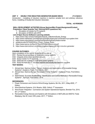198
UNIT V DOUBLY-FED INDUCTION GENERATOR-BASED WECS (7+2 Skill) 9
Introduction – modelling of induction machine in machine variable form and arbitrary reference
frame, modelling of Doubly-fed Induction Generator.
TOTAL : 45 PERIODS
SKILL DEVELOPMENT ACTIVITIES (Group Seminar/Mini Project/Assignment/Content
Preparation / Quiz/ Surprise Test / Solving GATE questions/ etc) 10
1. Simulation of inverter for PV systems
2. Simulation of WECS with DFIG
List of Open Source Software/ Learning website:
1. https://www.mdpi.com/journal/applsci/topical_collections/Susta_Energy
2. https://www.mathworks.com/help/sps/ug/single-phase-grid-connected-in-pv-system.html
3. https://www.sciencedirect.com/topics/engineering/three-phase-inverter
4. academia.edu/32704493/Wind_Power_Lecture_Notes
5. https://www.syscop.de/files/2018ss/WES/handouts/script.pdf
6. https://www.sciencedirect.com/topics/engineering/wound-rotor-induction-generator
COURSE OUTCOMES:
Upon completion of the course, students will be able to:
CO1: Review the perspectives of renewable energy systems
CO2: Integrate photovoltaic systems with grid
CO3: Study inverter for PV systems
CO4: Elaborate the working of small wind power systems
CO5: Study the features of induction machine and doubly fed induction machine
TEXT BOOKS:
1. Ahmad Azar, Nashwa Kamal, "Design, Analysis and Applications of Renewable Energy
Systems", Academic Press, First Edition, 2021
2. Ahmad Azar, Nashwa Kamal, "Renewable Energy Systems", Academic Press, First Edition,
2021
3. Nabil Derbel, Quanmin ZhuModeling, "Identification and Control Methods in Renewable Energy
Systems" , Springer, First Edition, 2019
REFERENCES:
1. Power Conversion and Control of Wind Energy Systems, Bin Wu, 2011, Wiley-IEEE, 1st
Edition.
2. Wind Electrical Systems, S.N. Bhadra, 2005, Oxford, 7th
Impression.
3. Wind Power Integration - Connection and System Operational Aspects, Brendan Fox, 2014,
IET, 2nd
Edition.
4. Renewable Energy Devices and Systems with Simulations in MATLAB and ANSYS, Frede
Blaabjerg, Dan M. Ionel, CRC press, 2017, 1st
Edition.
 