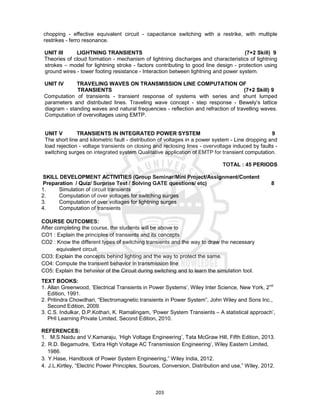 203
chopping - effective equivalent circuit - capacitance switching with a restrike, with multiple
restrikes - ferro resonance.
UNIT III LIGHTNING TRANSIENTS (7+2 Skill) 9
Theories of cloud formation - mechanism of lightning discharges and characteristics of lightning
strokes – model for lightning stroke - factors contributing to good line design - protection using
ground wires - tower footing resistance - Interaction between lightning and power system.
UNIT IV TRAVELING WAVES ON TRANSMISSION LINE COMPUTATION OF
TRANSIENTS (7+2 Skill) 9
Computation of transients - transient response of systems with series and shunt lumped
parameters and distributed lines. Traveling wave concept - step response - Bewely’s lattice
diagram - standing waves and natural frequencies - reflection and refraction of travelling waves.
Computation of overvoltages using EMTP.
UNIT V TRANSIENTS IN INTEGRATED POWER SYSTEM 9
The short line and kilometric fault - distribution of voltages in a power system - Line dropping and
load rejection - voltage transients on closing and reclosing lines - overvoltage induced by faults -
switching surges on integrated system Qualitative application of EMTP for transient computation.
TOTAL : 45 PERIODS
SKILL DEVELOPMENT ACTIVITIES (Group Seminar/Mini Project/Assignment/Content
Preparation / Quiz/ Surprise Test / Solving GATE questions/ etc) 8
1. Simulation of circuit transients
2. Computation of over voltages for switching surges
3. Computation of over voltages for lightning surges
4. Computation of transients
COURSE OUTCOMES:
After completing the course, the students will be above to
CO1 : Explain the principles of transients and its concepts
CO2 : Know the different types of switching transients and the way to draw the necessary
equivalent circuit.
CO3: Explain the concepts behind lighting and the way to protect the same.
CO4: Compute the transient behavior in transmission line
CO5: Explain the behavior of the Circuit during switching and to learn the simulation tool.
TEXT BOOKS:
1. Allan Greenwood, ‘Electrical Transients in Power Systems’, Wiley Inter Science, New York, 2nd
Edition, 1991.
2. Pritindra Chowdhari, “Electromagnetic transients in Power System”, John Wiley and Sons Inc.,
Second Edition, 2009.
3. C.S. Indulkar, D.P.Kothari, K. Ramalingam, ‘Power System Transients – A statistical approach’,
PHI Learning Private Limited, Second Edition, 2010.
REFERENCES:
1. M.S.Naidu and V.Kamaraju, ‘High Voltage Engineering’, Tata McGraw Hill, Fifth Edition, 2013.
2. R.D. Begamudre, ‘Extra High Voltage AC Transmission Engineering’, Wiley Eastern Limited,
1986.
3. Y.Hase, Handbook of Power System Engineering,” Wiley India, 2012.
4. J.L.Kirtley, “Electric Power Principles, Sources, Conversion, Distribution and use,” Wiley, 2012.
 