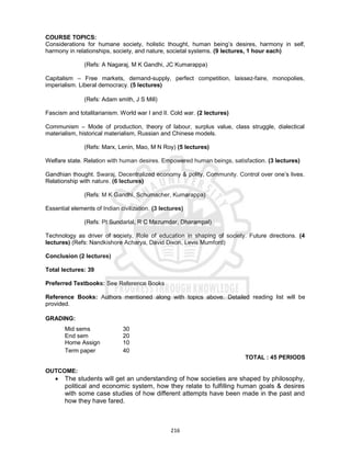 216
COURSE TOPICS:
Considerations for humane society, holistic thought, human being’s desires, harmony in self,
harmony in relationships, society, and nature, societal systems. (9 lectures, 1 hour each)
(Refs: A Nagaraj, M K Gandhi, JC Kumarappa)
Capitalism – Free markets, demand-supply, perfect competition, laissez-faire, monopolies,
imperialism. Liberal democracy. (5 lectures)
(Refs: Adam smith, J S Mill)
Fascism and totalitarianism. World war I and II. Cold war. (2 lectures)
Communism – Mode of production, theory of labour, surplus value, class struggle, dialectical
materialism, historical materialism, Russian and Chinese models.
(Refs: Marx, Lenin, Mao, M N Roy) (5 lectures)
Welfare state. Relation with human desires. Empowered human beings, satisfaction. (3 lectures)
Gandhian thought. Swaraj, Decentralized economy & polity, Community. Control over one’s lives.
Relationship with nature. (6 lectures)
(Refs: M K Gandhi, Schumacher, Kumarappa)
Essential elements of Indian civilization. (3 lectures)
(Refs: Pt Sundarlal, R C Mazumdar, Dharampal)
Technology as driver of society, Role of education in shaping of society. Future directions. (4
lectures) (Refs: Nandkishore Acharya, David Dixon, Levis Mumford)
Conclusion (2 lectures)
Total lectures: 39
Preferred Textbooks: See Reference Books
Reference Books: Authors mentioned along with topics above. Detailed reading list will be
provided.
GRADING:
Mid sems 30
End sem 20
Home Assign 10
Term paper 40
TOTAL : 45 PERIODS
OUTCOME:
 The students will get an understanding of how societies are shaped by philosophy,
political and economic system, how they relate to fulfilling human goals & desires
with some case studies of how different attempts have been made in the past and
how they have fared.
 