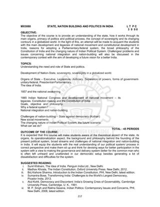 217
MX3088 STATE, NATION BUILDING AND POLITICS IN INDIA L T P C
3 0 0 0
OBJECTIVE:
The objective of the course is to provide an understanding of the state, how it works through its
main organs, primacy of politics and political process, the concept of sovereignty and its changing
contours in a globalized world. In the light of this, an attempt will be made to acquaint the students
with the main development and legacies of national movement and constitutional development in
India, reasons for adopting a Parliamentary-federal system, the broad philosophy of the
Constitution of India and the changing nature of Indian Political System. Challenges/ problems and
issues concerning national integration and nation-building will also be discussed in the
contemporary context with the aim of developing a future vision for a better India.
TOPICS:
Understanding the need and role of State and politics.
Development of Nation-State, sovereignty, sovereignty in a globalized world.
Organs of State – Executive, Legislature, Judiciary. Separation of powers, forms of government-
unitary-federal, Presidential-Parliamentary,
The idea of India.
1857 and the national awakening.
1885 Indian National Congress and development of national movement – its
legacies. Constitution making and the Constitution of India.
Goals, objective and philosophy.
Why a federal system?
National integration and nation-building.
Challenges of nation-building – State against democracy (Kothari)
New social movements.
The changing nature of Indian Political System, the future scenario.
What can we do?
TOTAL : 45 PERIODS
OUTCOME OF THE COURSE:
It is expected that this course will make students aware of the theoretical aspect of the state, its
organs, its operationalization aspect, the background and philosophy behind the founding of the
present political system, broad streams and challenges of national integration and nation-building
in India. It will equip the students with the real understanding of our political system/ process in
correct perspective and make them sit up and think for devising ways for better participation in the
system with a view to making the governance and delivery system better for the common man who
is often left unheard and unattended in our democratic setup besides generating a lot of
dissatisfaction and difficulties for the system.
SUGGESTED READING:
i. Sunil Khilnani, The Idea of India. Penguin India Ltd., New Delhi.
ii. Madhav Khosla, The Indian Constitution, Oxford University Press. New Delhi, 2012.
iii. Brij Kishore Sharma, Introduction to the Indian Constitution, PHI, New Delhi, latest edition.
iv. Sumantra Bose, Transforming India: Challenges to the World’s Largest Democracy,
Picador India, 2013.
v. Atul Kohli, Democracy and Discontent: India’s Growing Crisis of Governability, Cambridge
University Press, Cambridge, U. K., 1991.
vi. M. P. Singh and Rekha Saxena, Indian Politics: Contemporary Issues and Concerns, PHI,
New Delhi, 2008, latest edition.
 