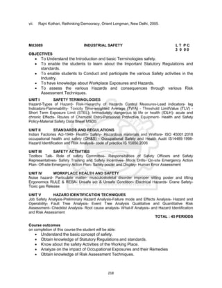 218
vii. Rajni Kothari, Rethinking Democracy, Orient Longman, New Delhi, 2005.
MX3089 INDUSTRIAL SAFETY L T P C
3 0 0 0
OBJECTIVES
 To Understand the Introduction and basic Terminologies safety.
 To enable the students to learn about the Important Statutory Regulations and
standards.
 To enable students to Conduct and participate the various Safety activities in the
Industry.
 To have knowledge about Workplace Exposures and Hazards.
 To assess the various Hazards and consequences through various Risk
Assessment Techniques.
UNIT I SAFETY TERMINOLOGIES
Hazard-Types of Hazard- Risk-Hierarchy of Hazards Control Measures-Lead indicators- lag
Indicators-Flammability- Toxicity Time-weighted Average (TWA) - Threshold LimitValue (TLV) -
Short Term Exposure Limit (STEL)- Immediately dangerous to life or health (IDLH)- acute and
chronic Effects- Routes of Chemical Entry-Personnel Protective Equipment- Health and Safety
Policy-Material Safety Data Sheet MSDS
UNIT II STANDARDS AND REGULATIONS
Indian Factories Act-1948- Health- Safety- Hazardous materials and Welfare- ISO 45001:2018
occupational health and safety (OH&S) - Occupational Safety and Health Audit IS14489:1998-
Hazard Identification and Risk Analysis- code of practice IS 15656:2006
UNIT III SAFETY ACTIVITIES
Toolbox Talk- Role of safety Committee- Responsibilities of Safety Officers and Safety
Representatives- Safety Training and Safety Incentives- Mock Drills- On-site Emergency Action
Plan- Off-site Emergency Action Plan- Safety poster and Display- Human Error Assessment
UNIT IV WORKPLACE HEALTH AND SAFETY
Noise hazard- Particulate matter- musculoskeletal disorder improper sitting poster and lifting
Ergonomics RULE & REBA- Unsafe act & Unsafe Condition- Electrical Hazards- Crane Safety-
Toxic gas Release
UNIT V HAZARD IDENTIFICATION TECHNIQUES
Job Safety Analysis-Preliminary Hazard Analysis-Failure mode and Effects Analysis- Hazard and
Operability- Fault Tree Analysis- Event Tree Analysis Qualitative and Quantitative Risk
Assessment- Checklist Analysis- Root cause analysis- What-If Analysis- and Hazard Identification
and Risk Assessment
TOTAL : 45 PERIODS
Course outcomes
on completion of this course the student will be able:
 Understand the basic concept of safety.
 Obtain knowledge of Statutory Regulations and standards.
 Know about the safety Activities of the Working Place.
 Analyze on the impact of Occupational Exposures and their Remedies
 Obtain knowledge of Risk Assessment Techniques.
 