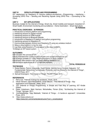 231
UNIT IV OPEN PLATFORMS AND PROGRAMMING 7
IOT deployment for Raspberry Pi /Arduino platform-Architecture –Programming – Interfacing –
Accessing GPIO Pins – Sending and Receiving Signals Using GPIO Pins – Connecting to the
Cloud.
UNIT V IOT APPLICATIONS 7
Business models for the internet of things, Smart city, Smart mobility and transport, Industrial IoT,
Smart health, Environment monitoring and surveillance – Home Automation – Smart Agriculture
30 PERIODS
PRACTICAL EXERCISES: 30 PERIODS
1. Introduction to Arduino platform and programming
2. Interfacing Arduino to Zigbee module
3. Interfacing Arduino to GSM module
4. Interfacing Arduino to Bluetooth Module
5 Introduction to Raspberry PI platform and python programming
6. Interfacing sensors to Raspberry PI
7. Communicate between Arduino and Raspberry PI using any wireless medium
8. Setup a cloud platform to log the data
9. Log Data using Raspberry PI and upload to the cloud platform
10.Design an IOT based system
OUTCOMES:
CO 1:Explain the concept of IoT.
CO 2:Understand the communication models and various protocols for IoT.
CO 3:Design portable IoT using Arduino/Raspberry Pi /open platform
CO 4:Apply data analytics and use cloud offerings related to IoT.
CO 5:Analyze applications of IoT in real time scenario.
TOTAL PERIODS:60
TEXTBOOKS
1. Robert Barton, Patrick Grossetete, David Hanes, Jerome Henry, Gonzalo Salgueiro, “IoT
Fundamentals: Networking Technologies, Protocols, and Use Cases for the Internet of Things”,
CISCO Press, 2017
2. Samuel Greengard, The Internet of Things, The MIT Press, 2015
REFERENCES
1. Perry Lea, “Internet of things for architects”, Packt, 2018
2. Olivier Hersent, David Boswarthick, Omar Elloumi , “The Internet of Things – Key
applications and Protocols”, Wiley, 2012
3. IOT (Internet of Things) Programming: A Simple and Fast Way of Learning, IOT Kindle
Edition.
4. Dieter Uckelmann, Mark Harrison, Michahelles, Florian (Eds), “Architecting the Internet of
Things”, Springer, 2011.
5. ArshdeepBahga, Vijay Madisetti, “Internet of Things – A hands-on approach”, Universities
Press, 2015
6. https://www.arduino.cc/
https://www.ibm.com/smarterplanet/us/en/?ca=v_smarterplanet
 