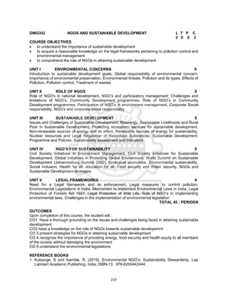 237
OMG352 NGOS AND SUSTAINABLE DEVELOPMENT L T P C
3 0 0 3
COURSE OBJECTIVES
 to understand the importance of sustainable development
 to acquire a reasonable knowledge on the legal frameworks pertaining to pollution control and
environmental management
 to comprehend the role of NGOs in attaining sustainable development
UNIT I ENVIRONMENTAL CONCERNS 9
Introduction to sustainable development goals, Global responsibility of environmental concern,
Importance of environmental preservation, Environmental threats, Pollution and its types, Effects of
Pollution, Pollution control, Treatment of wastes
UNIT II ROLE OF NGOS 9
Role of NGO’s in national development, NGO’s and participatory management, Challenges and
limitations of NGO’s, Community Development programmes, Role of NGO’s in Community
Development programmes, Participation of NGO’s in environment management, Corporate Social
responsibility, NGO’s and corporate social responsibility
UNIT III SUSTAINABLE DEVELOPMENT 9
Issues and Challenges of Sustainable Development, Bioenergy, Sustainable Livelihoods and Rural
Poor in Sustainable Development, Protecting ecosystem services for sustainable development,
Non-renewable sources of energy and its effect, Renewable sources of energy for sustainability,
Nuclear resources and Legal Regulation of Hazardous Substances, Sustainable Development:
Programme and Policies, Sustainability assessment and Indicators
UNIT IV NGO’S FOR SUSTAINABILITY 9
Civil Society Initiatives in Environment Management, Civil Society Initiatives for Sustainable
Development, Global Initiatives in Protecting Global Environment, World Summit on Sustainable
Development (Johannesburg Summit 2002), Ecological economics, Environmental sustainability,
Social inclusion, Health for all, education for all, Food security and Water security, NGOs and
Sustainable Development strategies
UNIT V LEGAL FRAMEWORKS 9
Need for a Legal framework and its enforcement, Legal measures to control pollution,
Environmental Legislations in India, Mechanism to implement Environmental Laws in India, Legal
Protection of Forests Act 1927, Legal Protection of Wild Life, Role of NGO’s in implementing
environmental laws, Challenges in the implementation of environmental legislation
TOTAL 45 : PERIODS
OUTCOMES
Upon completion of this course, the student will :
CO1 Have a thorough grounding on the issues and challenges being faced in attaining sustainable
development
CO2 have a knowledge on the role of NGOs towards sustainable developemnt
CO 3 present strategies for NGOs in attaining sustainable development
CO 4 recognize the importance of providing energy, food security and health equity to all members
of the society without damaging the environment
CO 5 understand the environmental legislations
REFERENCE BOOKS
1. Kulsange, S and Kamble, R. (2019). Environmental NGO’s: Sustainability Stewardship, Lap
Lambert Academic Publishing, India, ISBN-13: 978-6200442444.
 