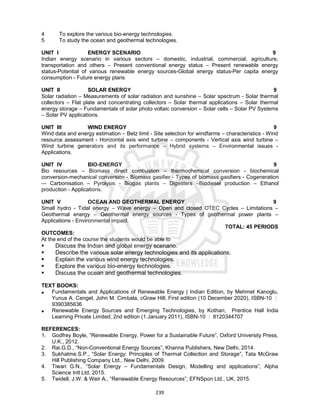 239
4 To explore the various bio-energy technologies.
5 To study the ocean and geothermal technologies.
UNIT I ENERGY SCENARIO 9
Indian energy scenario in various sectors – domestic, industrial, commercial, agriculture,
transportation and others – Present conventional energy status – Present renewable energy
status-Potential of various renewable energy sources-Global energy status-Per capita energy
consumption - Future energy plans
UNIT II SOLAR ENERGY 9
Solar radiation – Measurements of solar radiation and sunshine – Solar spectrum - Solar thermal
collectors – Flat plate and concentrating collectors – Solar thermal applications – Solar thermal
energy storage – Fundamentals of solar photo voltaic conversion – Solar cells – Solar PV Systems
– Solar PV applications.
UNIT III WIND ENERGY 9
Wind data and energy estimation – Betz limit - Site selection for windfarms – characteristics - Wind
resource assessment - Horizontal axis wind turbine – components - Vertical axis wind turbine –
Wind turbine generators and its performance – Hybrid systems – Environmental issues -
Applications.
UNIT IV BIO-ENERGY 9
Bio resources – Biomass direct combustion – thermochemical conversion - biochemical
conversion-mechanical conversion - Biomass gasifier - Types of biomass gasifiers - Cogeneration
–- Carbonisation – Pyrolysis - Biogas plants – Digesters –Biodiesel production – Ethanol
production - Applications.
UNIT V OCEAN AND GEOTHERMAL ENERGY 9
Small hydro - Tidal energy – Wave energy – Open and closed OTEC Cycles – Limitations –
Geothermal energy – Geothermal energy sources - Types of geothermal power plants –
Applications - Environmental impact.
TOTAL: 45 PERIODS
OUTCOMES:
At the end of the course the students would be able to
 Discuss the Indian and global energy scenario.
 Describe the various solar energy technologies and its applications.
 Explain the various wind energy technologies.
 Explore the various bio-energy technologies.
 Discuss the ocean and geothermal technologies.
TEXT BOOKS:
 Fundamentals and Applications of Renewable Energy | Indian Edition, by Mehmet Kanoglu,
Yunus A. Cengel, John M. Cimbala, cGraw Hill; First edition (10 December 2020), ISBN-10 :
9390385636
 Renewable Energy Sources and Emerging Technologies, by Kothari, Prentice Hall India
Learning Private Limited; 2nd edition (1 January 2011), ISBN-10 : 8120344707
REFERENCES:
1. Godfrey Boyle, “Renewable Energy, Power for a Sustainable Future”, Oxford University Press,
U.K., 2012.
2. Rai.G.D., “Non-Conventional Energy Sources”, Khanna Publishers, New Delhi, 2014.
3. Sukhatme.S.P., “Solar Energy: Principles of Thermal Collection and Storage”, Tata McGraw
Hill Publishing Company Ltd., New Delhi, 2009.
4. Tiwari G.N., “Solar Energy – Fundamentals Design, Modelling and applications”, Alpha
Science Intl Ltd, 2015.
5. Twidell, J.W. & Weir A., “Renewable Energy Resources”, EFNSpon Ltd., UK, 2015.
 