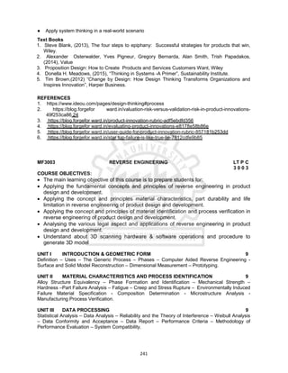 241
● Apply system thinking in a real-world scenario
Text Books
1. Steve Blank, (2013), The four steps to epiphany: Successful strategies for products that win,
Wiley.
2. Alexander Osterwalder, Yves Pigneur, Gregory Bernarda, Alan Smith, Trish Papadakos,
(2014), Value
3. Proposition Design: How to Create Products and Services Customers Want, Wiley
4. Donella H. Meadows, (2015), “Thinking in Systems -A Primer”, Sustainability Institute.
5. Tim Brown,(2012) “Change by Design: How Design Thinking Transforms Organizations and
Inspires Innovation”, Harper Business.
REFERENCES
1. https://www.ideou.com/pages/design-thinking#process
2. https://blog.forgefor ward.in/valuation-risk-versus-validation-risk-in-product-innovations-
49f253ca86 24
3. https://blog.forgefor ward.in/product-innovation-rubric-adf5ebdfd356
4. https://blog.forgefor ward.in/evaluating-product-innovations-e8178e58b86e
5. https://blog.forgefor ward.in/user-guide-for-product-innovation-rubric-857181b253dd
6. https://blog.forgefor ward.in/star tup-failure-is-like-true-lie-7812cdfe9b85
MF3003 REVERSE ENGINEERING LT P C
3 0 0 3
COURSE OBJECTIVES:
 The main learning objective of this course is to prepare students for:
 Applying the fundamental concepts and principles of reverse engineering in product
design and development.
 Applying the concept and principles material characteristics, part durability and life
limitation in reverse engineering of product design and development.
 Applying the concept and principles of material identification and process verification in
reverse engineering of product design and development.
 Analysing the various legal aspect and applications of reverse engineering in product
design and development.
 Understand about 3D scanning hardware & software operations and procedure to
generate 3D model
UNIT I INTRODUCTION & GEOMETRIC FORM 9
Definition – Uses – The Generic Process – Phases – Computer Aided Reverse Engineering -
Surface and Solid Model Reconstruction – Dimensional Measurement – Prototyping.
UNIT II MATERIAL CHARACTERISTICS AND PROCESS IDENTIFICATION 9
Alloy Structure Equivalency – Phase Formation and Identification – Mechanical Strength –
Hardness –Part Failure Analysis – Fatigue – Creep and Stress Rupture – Environmentally Induced
Failure Material Specification - Composition Determination - Microstructure Analysis -
Manufacturing Process Verification.
UNIT III DATA PROCESSING 9
Statistical Analysis – Data Analysis – Reliability and the Theory of Interference – Weibull Analysis
– Data Conformity and Acceptance – Data Report – Performance Criteria – Methodology of
Performance Evaluation – System Compatibility.
 