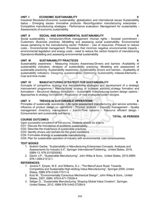 243
UNIT I ECONOMIC SUSTAINABILITY 9
Industrial Revolution-Economic sustainability: globalization and international issues Sustainability
status - Emerging issues- Innovative products- Reconfiguration manufacturing enterprises -
Competitive manufacturing strategies - Performance evaluation- Management for sustainability -
Assessments of economic sustainability
UNIT II SOCIAL AND ENVIRONMENTAL SUSTAINABILITY 9
Social sustainability – Introduction-Work management -Human rights - Societal commitment -
Customers -Business practices -Modelling and assessing social sustainability. Environmental
issues pertaining to the manufacturing sector: Pollution - Use of resources -Pressure to reduce
costs - Environmental management: Processes that minimize negative environmental impacts -
environmental legislation and energy costs - need to reduce the carbon footprint of manufacturing
Operations-Modelling and assessing environmental sustainability
UNIT III SUSTAINABILITY PRACTICES 9
Sustainability awareness - Measuring Industry Awareness-Drivers and barriers -Availability of
sustainability indicators -Analysis of sustainability practicing -Modeling and assessment of
sustainable practicing -Sustainability awareness -Sustainability drivers and barriers - Availability of
sustainability indicators- Designing questionnaires- Optimizing Sustainability Indexes-Elements –
Cost and time model.
UNIT IV MANUFACTURING STRATEGY FOR SUSTAINABILITY 9
Concepts of competitive strategy and manufacturing strategies and development of a strategic
improvement programme - Manufacturing strategy in business success strategy formation and
formulation - Structured strategy formulation - Sustainable manufacturing system design options -
Approaches to strategy formulation - Realization of new strategies/system designs.
UNIT V TRENDS IN SUSTAINABLE OPERATIONS 9
Principles of sustainable operations - Life cycle assessment manufacturing and service activities -
influence of product design on operations - Process analysis – Capacity management - Quality
management -Inventory management - Just-In-Time systems - Resource efficient design -
Consumerism and sustainable well-being.
TOTAL: 45 PERIODS
COURSE OUTCOMES
Upon successful completion of the course, students should be able to:
CO1: Discuss the importance of economic sustainability.
CO2: Describe the importance of sustainable practices.
CO3: Identify drivers and barriers for the given conditions.
CO4: Formulate strategy in sustainable manufacturing.
CO5: Plan for sustainable operation of industry with environmental, cost consciousness.
TEXT BOOKS:
1. Ibrahim Garbie, “Sustainability in Manufacturing Enterprises Concepts, Analyses and
Assessments for Industry 4.0”, Springer International Publishing., United States, 2016,
ISBN-13: 978-3319293042.
2. Davim J.P., “Sustainable Manufacturing”, John Wiley & Sons., United States, 2010,ISBN:
978-1-848-21212-1.
REFERENCES:
1. Jovane F, Ęmper, W.E. and Williams, D.J., “The ManuFuture Road: Towards
Competitive and Sustainable High-Adding-Value Manufacturing”, Springer,2009, United
States, ISBN 978-3-540-77011-4.
2. Kutz M., “Environmentally Conscious Mechanical Design”, John Wiley & Sons., United
States, 2007, ISBN: 978-0-471-72636-4.
3. Seliger G., “Sustainable Manufacturing: Shaping Global Value Creation”, Springer,
United States, 2012, ISBN 978-3-642-27289-9.
 