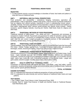 266
OFD352 TRADITIONAL INDIAN FOODS L T P C
3 0 0 3
OBJECTIVE:
 To help students acquire a sound knowledge on diversities of foods, food habits and patterns in
India with focus on traditional foods.
UNIT I HISTORICAL AND CULTURAL PERSPECTIVES 9
Food production and accessibility - subsistence foraging, horticulture, agriculture and
pastoralization, origin of agriculture, earliest crops grown. Food as source of physical sustenance,
food as religious and cultural symbols; importance of food in understanding human culture -
variability, diversity, from basic ingredients to food preparation; impact of customs and traditions on
food habits, heterogeneity within cultures (social groups) and specific social contexts - festive
occasions, specific religious festivals, mourning etc. Kosher, Halal foods; foods for religious and
other fasts.
UNIT II TRADITIONAL METHODS OF FOOD PROCESSING 9
Traditional methods of milling grains – rice, wheat and corn – equipments and processes as
compared to modern methods. Equipments and processes for edible oil extraction, paneer, butter
and ghee manufacture – comparison of traditional and modern methods. Energy costs, efficiency,
yield, shelf life and nutrient content comparisons. Traditional methods of food preservation –
sundrying, osmotic drying, brining, pickling and smoking.
UNIT III TRADITIONAL FOOD PATTERNS 9
Typical breakfast, meal and snack foods of different regions of India.Regional foods that have gone
Pan Indian / Global. Popular regional foods; Traditional fermented foods,pickles and preserves,
beverages, snacks, desserts and sweets, street foods; IPR issues in traditional foods
UNIT IV COMMERCIAL PRODUCTION OF TRADITIONAL FOODS 9
Commercial production of traditional breads, snacks, ready-to-eat foods and instant mixes, frozen
foods – types marketed, turnover; role of SHGs, SMES industries, national and multinational
companies; commercial production and packaging of traditional beverages such as tender coconut
water, neera, lassi, buttermilk, dahi. Commercial production of intermediate foods – ginger and
garlic pastes, tamarind pastes, masalas (spice mixes), idli and dosa batters.
UNIT V HEALTH ASPECTS OF TRADIONAL FOODS 9
Comparison of traditional foods with typical fast foods / junk foods – cost, food safety, nutrient
composition, bioactive components; energy and environmental costs of traditional foods; traditional
foods used for specific ailments /illnesses.
TOTAL: 45 PERIODS
COURSE OUTCOMES:
CO1 To understand the historical and traditional perspective of foods and food habits
CO2 To understand the wide diversity and common features of traditional Indian foods and meal
patterns.
TEXT BOOKS:
1. Sen, Colleen Taylor “Food Culture in India” Greenwood Press, 2005.
2. Davidar, Ruth N. “Indian Food Science: A Health and Nutrition Guide to Traditional Recipes:
East West Books, 2001.
 