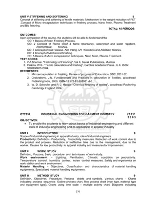 270
UNIT V STIFFENING AND SOFTENING 9
Concept of stiffening and softening of textile materials. Mechanism in the weight reduction of PET
.Concept of Micro encapsulation techniques in finishing process, Nano finish, Plasma Treatment
and Bio finishing.
TOTAL: 45 PERIODS
OUTCOMES:
Upon completion of the course, the students will be able to Understand the
CO: 1 Basics of Resin Finishing Process.
CO: 2 Concept of Flame proof & flame retardancy, waterproof and water repellent,
Antimicrobial finishes.
CO: 3 Concept of Soil Release, Anti Pilling, UV Protection and Antistatic finishes.
CO: 4 Concept of Mechanical finishing.
CO: 5 Basics of Micro encapsulation techniques, Nano finish, Plasma Treatment.
TEXT BOOKS:
1. V.A.Shennai, "Technology of Finishing", Vol X, Sevak Publications, Mumbai
2. Perkins, W.S., “Textile colouration and finishing”, Carolina Academic Press., U.K, ISBN:
0890898855.2004.
REFERENCES:
1. Microencapsulation in finishing, Review of progress of Colouration, SDC, 2001 62
2. Chakraborty, J.N, Fundamentals and Practices in colouration of Textiles, Woodhead
Publishing India, 2009, ISBN-13:978-81-908001-4-3
3. W. D. Schindler and P. J. Hauser "Chemical finishing of textiles", Woodhead Publishing
Cambridge England,2004.
OTT352 INDUSTRIAL ENGINEERING FOR GARMENT INDUSTRY LT P C
3 0 0 3
OBJECTIVES:
 To enable the students to learn about basics of industrial engineering and different
tools of industrial engineering and its application in apparel industry
UNIT I INTRODUCTION 9
Scope of industrial engineering in apparel Industry, role of industrial engineers.
Productivity: Definition - Productivity, Productivity measures .Reduction of work content due to
the product and process, Reduction of ineffective time due to the management, due to the
worker. Causes for low productivity in apparel industry and measures for improvement.
UNIT II WORK STUDY 9
Definition, Purpose, Basic procedure and techniques of work-study.
Work environment – Lighting, Ventilation, Climatic condition on productivity.
Temperature control, humidity control, noise control measures. Safety and ergonomics on
work station and work environment
Material Handling – Objectives, Classification and characteristics of material handling
equipments, Specialized material handling equipments.
UNIT III METHOD STUDY 9
Definition, Objectives, Procedure, Process charts and symbols. Various charts – Charts
indicating process sequence: Outline process chart, flow process chart (man type, material type
and equipment type); Charts using time scale – multiple activity chart. Diagrams indicating
 