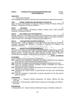 274
OPE351 INTRODUCTION TO PETROLEUM REFINING AND L T P C
PETROCHEMICALS 3 0 0 3
OBJECTIVE:
 The course is aimed to
Gain knowledge about petroleum refining process and production of petrochemical products.
UNIT I ORIGIN, FORMATION AND REFINING OF CRUDE OIL 9
Origin, Formation and Evaluation of Crude Oil. Testing of Petroleum Products. Refining of
Petroleum - Atmospheric and Vacuum Distillation.
UNIT II CRACKING 9
Cracking, Thermal Cracking, Vis-breaking, Catalytic Cracking (FCC), Hydro Cracking,
Coking and Air Blowing of Bitumen
UNIT III REFORMING AND HYDROTREATING 9
Catalytic Reforming of Petroleum Feed Stocks. Lube oil processing- Solvent Treatment
Processes, Dewaxing, Clay Treatment and Hydrofining. Treatment Techniques: Removal of
Sulphur Compounds in all Petroleum Fractions to improve performance.
UNIT IV INTRODUCTION TO PETROCHEMICALS 9
Petrochemicals - Cracking of Naphtha and Feed stock gas for the production of Ethylene,
Propylene, Isobutylene and Butadiene. Production of Acetylene from Methane, and
Extraction of Aromatics.
UNIT V PRODUCTION OF PETROCHEMICALS 9
Production of Petrochemicals like Dimethyl Terephathalate(DMT), Ethylene Glycol, Synthetic
glycerine, Linear Alkyl Benzene (LAB), Acrylonitrile, Methyl Methacrylate (MMA), Vinyl
Acetate Monomer, Phthalic Anhydride, Maleic Anhydride, Phenol, Acetone, Methanol,
Formaldehyde, Acetaldehyde, Pentaerythritol and production of Carbon Black.
TOTAL: 45 PERIODS
OUTCOMES:
On the completion of the course students are expected to
CO1: Understand the classification, composition and testing methods of crude petroleum
and its products. Learn the mechanism of refining process.
CO2: Understand the insights of primary treatment processes to produce the precursors.
CO3: Study the secondary treatment processes cracking, vis-breaking and coking to
produce more petroleum products.
CO4: Appreciate the need of treatment techniques for the removal of sulphur and other
impurities from petroleum products.
CO5: Understand the societal impact of petrochemicals and learn their manufacturing
processes.
CO6: Learn the importance of optimization of process parameters for the high yield of
petroleum products.
TEXT BOOKS
1. Nelson, W. L., “Petroleum Refinery Engineering”, 4th Edition., McGraw Hill, New
York,1985.
2. Wiseman. P., "Petrochemicals", UMIST Series in Science and Technology, John Wiley &
Sons,1986.
REFERENCES
1. Bhaskara Rao, B. K., “Modern Petroleum Refining Processes”, 2nd Edition, Oxford and
 