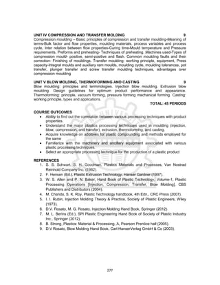 277
UNIT IV COMPRESSION AND TRANSFER MOLDING 9
Compression moulding – Basic principles of compression and transfer moulding-Meaning of
terms-Bulk factor and flow properties, moulding materials, process variables and process
cycle, Inter relation between flow properties-Curing time-Mould temperature and Pressure
requirements. Preforms and preheating- Techniques of preheating. Machines used-Types of
compression mould- positive, semi-positive and flash. Common moulding faults and their
correction- Finishing of mouldings. Transfer moulding: working principle, equipment, Press
capacity-Integral moulds and auxiliary ram moulds, moulding cycle, moulding tolerances, pot
transfer, plunger transfer and screw transfer moulding techniques, advantages over
compression moulding
UNIT V BLOW MOLDING, THERMOFORMING AND CASTING 9
Blow moulding: principles and terminologies. Injection blow moulding. Extrusion blow
moulding. Design guidelines for optimum product performance and appearance.
Thermoforming: principle, vacuum forming, pressure forming mechanical forming. Casting:
working principle, types and applications.
TOTAL: 45 PERIODS
COURSE OUTCOMES
 Ability to find out the correlation between various processing techniques with product
properties.
 Understand the major plastics processing techniques used in moulding (injection,
blow, compression, and transfer), extrusion, thermoforming, and casting.
 Acquire knowledge on additives for plastic compounding and methods employed for
the same
 Familiarize with the machinery and ancillary equipment associated with various
plastic processing techniques.
 Select an appropriate processing technique for the production of a plastic product
REFERENCES
1. S. S. Schwart, S. H. Goodman, Plastics Materials and Processes, Van Nostrad
Reinhold Company Inc. (1982).
2. F. Hensen (Ed.), Plastic Extrusion Technology, Hanser Gardner (1997).
3. W. S. Allen and P. N. Baker, Hand Book of Plastic Technology, Volume-1, Plastic
Processing Operations [Injection, Compression, Transfer, Blow Molding], CBS
Publishers and Distributors (2004).
4. M. Chanda, S. K. Roy, Plastic Technology handbook, 4th Edn., CRC Press (2007).
5. I. I. Rubin, Injection Molding Theory & Practice, Society of Plastic Engineers, Wiley
(1973).
6. D.V. Rosato, M. G. Rosato, Injection Molding Hand Book, Springer (2012).
7. M. L. Berins (Ed.), SPI Plastic Engineering Hand Book of Society of Plastic Industry
Inc., Springer (2012).
8. B. Strong, Plastics: Material & Processing, A, Pearson Prentice hall (2005).
9. D.V Rosato, Blow Molding Hand Book, Carl HanserVerlag GmbH & Co (2003).
 