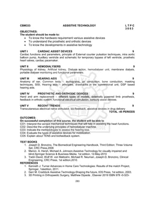 283
CBM333 ASSISTIVE TECHNOLOGY L T P C
3 0 0 3
OBJECTIVES:
The student should be made to:
 To know the hardware requirement various assistive devices
 To understand the prosthetic and orthotic devices
 To know the developments in assistive technology
UNIT I CARDIAC ASSIST DEVICES 9
Cardiac functions and parameters, principle of External counter pulsation techniques, intra aortic
balloon pump, Auxillary ventricle and schematic for temporary bypass of left ventricle, prosthetic
heart valves, cardiac pacemaker.
UNIT II HEMODIALYSERS 9
Physiology of kidney, Artificial kidney, Dialysis action, hemodialyser unit, membrane dialysis,
portable dialyser monitoring and functional parameters.
UNIT III HEARING AIDS 9
Anatomy of ear, Common tests – audiograms, air conduction, bone conduction, masking
techniques, SISI, Hearing aids – principles, drawbacks in the conventional unit, DSP based
hearing aids.
UNIT IV PROSTHETIC AND ORTHODIC DEVICES 9
Hand and arm replacement – different types of models, externally powered limb prosthesis,
feedback in orthotic system, functional electrical stimulation, sensory assist devices.
UNIT V RECENT TRENDS 9
Transcutaneous electrical nerve stimulator, bio-feedback, assistive devices in drug delivery
TOTAL :45 PERIODS
OUTCOMES:
On successful completion of this course, the student will be able to
CO1: Interpret the various mechanical techniques that will help in assisting the heart functions.
CO2: Describe the underlying principles of hemodialyzer machine.
CO3: Indicate the methodologies to assess the hearing loss.
CO4: Evaluate the types of assistive devices for mobilization.
CO5: Explain about TENS and biofeedback system.
TEXT BOOKS
1. Joseph D. Bronzino, The Biomedical Engineering Handbook, Third Edition: Three Volume
Set, CRC Press,2006
2. Marion. A. Hersh, Michael A. Johnson,Assistive Technology for visually impaired and
blind,Springer Science & Business Media, 1st edition, 12-May-2010
3. Yadin David, Wolf W. von Maltzahn, Michael R. Neuman, Joseph.D, Bronzino, Clinical
Engineering, CRC Press, 1st edition,2010.
REFERENCES
1. Kenneth J. Turner Advances in Home Care Technologies: Results of the match Project,
Springer, 1stedition, 2011.
2. Gerr M. Craddock Assistive Technology-Shaping the future, IOS Press, 1st edition, 2003.
3. 3D Printing in Orthopaedic Surgery, Matthew Dipaola , Elsevier 2019 ISBN 978 -0-323-
 