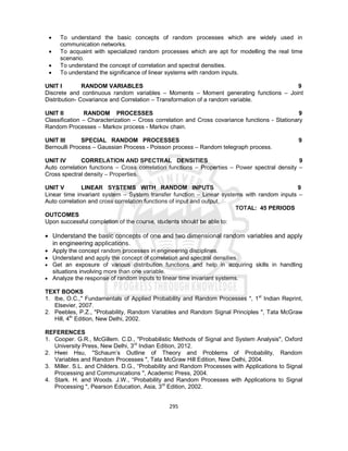 295
 To understand the basic concepts of random processes which are widely used in
communication networks.
 To acquaint with specialized random processes which are apt for modelling the real time
scenario.
 To understand the concept of correlation and spectral densities.
 To understand the significance of linear systems with random inputs.
UNIT I RANDOM VARIABLES 9
Discrete and continuous random variables – Moments – Moment generating functions – Joint
Distribution- Covariance and Correlation – Transformation of a random variable.
UNIT II RANDOM PROCESSES 9
Classification – Characterization – Cross correlation and Cross covariance functions - Stationary
Random Processes – Markov process - Markov chain.
UNIT III SPECIAL RANDOM PROCESSES 9
Bernoulli Process – Gaussian Process - Poisson process – Random telegraph process.
UNIT IV CORRELATION AND SPECTRAL DENSITIES 9
Auto correlation functions – Cross correlation functions – Properties – Power spectral density –
Cross spectral density – Properties.
UNIT V LINEAR SYSTEMS WITH RANDOM INPUTS 9
Linear time invariant system – System transfer function – Linear systems with random inputs –
Auto correlation and cross correlation functions of input and output.
TOTAL: 45 PERIODS
OUTCOMES
Upon successful completion of the course, students should be able to:
 Understand the basic concepts of one and two dimensional random variables and apply
in engineering applications.
 Apply the concept random processes in engineering disciplines.
 Understand and apply the concept of correlation and spectral densities.
 Get an exposure of various distribution functions and help in acquiring skills in handling
situations involving more than one variable.
 Analyze the response of random inputs to linear time invariant systems.
TEXT BOOKS
1. Ibe, O.C.," Fundamentals of Applied Probability and Random Processes ", 1st
Indian Reprint,
Elsevier, 2007.
2. Peebles, P.Z., "Probability, Random Variables and Random Signal Principles ", Tata McGraw
Hill, 4th
Edition, New Delhi, 2002.
REFERENCES
1. Cooper. G.R., McGillem. C.D., "Probabilistic Methods of Signal and System Analysis", Oxford
University Press, New Delhi, 3rd
Indian Edition, 2012.
2. Hwei Hsu, "Schaum’s Outline of Theory and Problems of Probability, Random
Variables and Random Processes ", Tata McGraw Hill Edition, New Delhi, 2004.
3. Miller. S.L. and Childers. D.G., “Probability and Random Processes with Applications to Signal
Processing and Communications ", Academic Press, 2004.
4. Stark. H. and Woods. J.W., “Probability and Random Processes with Applications to Signal
Processing ", Pearson Education, Asia, 3rd
Edition, 2002.
 