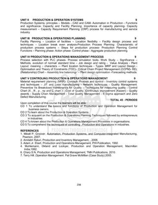 298
UNIT II PRODUCTION & OPERATION SYSTEMS 9
Production Systems- principles – Models - CAD and CAM- Automation in Production - Functions
and significance- Capacity and Facility Planning: Importance of capacity planning- Capacity
measurement – Capacity Requirement Planning (CRP) process for manufacturing and service
industry
UNIT III PRODUCTION & OPERATIONS PLANNING 9
Facility Planning – Location of facilities – Location flexibility – Facility design process and
techniques – Location break even analysis-Production Process Planning: Characteristic of
production process systems – Steps for production process- Production Planning Control
Functions – Planning phase- Action phase- Control phase - Aggregate production planning
UNIT IV PRODUCTION & OPERATIONS MANAGEMENT PROCESS 9
Process selection with PLC phases- Process simulation tools- Work Study – Significance –
Methods, evolution of normal/ standard time – Job design and rating - Value Analysis - Plant
Layout: meaning – characters –- Plant location techniques - Types- MRP and Layout Design -
Optimisation and Theory of Constraints (TOC)– Critical Chain Project Management (CCPM)- REL
(Relationship) Chart – Assembly line balancing- – Plant design optimisation -Forecasting methods.
UNIT V CONTROLING PRODUCTION & OPERATIONS MANAGEMENT 9
Material requirement planning (MRP)- Concept- Process and control - Inventory control systems
and techniques – JIT and Lean manufacturing - Network techniques - Quality Management:
Preventive Vs Breakdown maintenance for Quality – Techniques for measuring quality - Control
Chart (X , R , p , np and C chart ) - Cost of Quality, Continuous improvement (Kaizen) - Quality
awards - Supply Chain Management - Total Quality Management - 6 Sigma approach and Zero
Defect Manufacturing.
TOTAL 45 : PERIODS
Upon completion of this course the learners will be able :
CO 1 To understand the basics and functions of Production and Operation Management for
business owners.
CO 2 To learn about the Production & Operation Systems.
CO 3 To acquaint on the Production & Operations Planning Techniques followed by entrepreneurs
in Industries.
CO 4 To known about the Production & Operations Management Processes in organisations.
CO 5 To comprehend the techniques of controlling , Production and Operations in industries.
REFERENCES
1. Mikell P. Groover, Automation, Production Systems, and Computer-Integrated Manufacturing,
Pearson, 2007.
2. Amitabh Raturi, Production and Inventory Management, , 2008.
3. Adam Jr. Ebert, Production and Operations Management, PHI Publication, 1992.
4. Muhlemann, Okland and Lockyer, Production and Operation Management, Macmillan
India,1992.
6. Chary S.N, Production and Operations Management, TMH Publications, 2010.
7. Terry Hill ,Operation Management. Pal Grave McMillan (Case Study).2005.
 