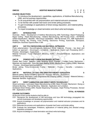 300
OME352 ADDITIVE MANUFACTURING L T P C
3 0 0 3
COURSE OBJECTIVES:
 To introduce the development, capabilities, applications, of Additive Manufacturing
(AM), and its business opportunities.
 To be acquainted with vat polymerization and material extrusion processes
 To be familiar with powder bed fusion and binder jetting processes.
 To gain knowledge on applications of direct energy deposition, and material jetting
processes.
 To impart knowledge on sheet lamination and direct write technologies.
UNIT I INTRODUCTION 9
Overview - Need - Development of Additive Manufacturing (AM) Technology: Rapid Prototyping-
Rapid Tooling - Rapid Manufacturing - Additive Manufacturing. AM Process Chain - ASTM/ISO
52900 Classification - Benefits - AM Unique Capabilities - AM File formats: STL, AMF Applications:
Building Printing, Bio Printing, Food Printing, Electronics Printing, Automobile, Aerospace,
Healthcare. Business Opportunities in AM.
UNIT II VAT POLYMERIZATION AND MATERIAL EXTRUSION 9
Photo polymerization: Stereolithography Apparatus (SLA)- Materials -Process - top down and
bottom up approach - Advantages - Limitations - Applications. Digital Light Processing (DLP) -
Process - Advantages - Applications.
Material Extrusion: Fused Deposition Modeling (FDM) - Process-Materials -Applications and
Limitations.
UNIT III POWDER BED FUSION AND BINDER JETTING 9
Powder Bed Fusion: Selective Laser Sintering (SLS): Process - Powder Fusion Mechanism -
Materials and Application. Selective Laser Melting (SLM), Electron Beam Melting (EBM): Materials
- Process - Advantages and Applications.
Binder Jetting: Three-Dimensional Printing - Materials - Process - Benefits - Limitations -
Applications.
UNIT IV MATERIAL JETTING AND DIRECTED ENERGY DEPOSITION 9
Material Jetting: Multijet Modeling- Materials - Process - Benefits - Applications.
Directed Energy Deposition: Laser Engineered Net Shaping (LENS) - Process - Material Delivery -
Materials -Benefits -Applications.
UNIT V SHEET LAMINATION AND DIRECT WRITE TECHNOLOGY 9
Sheet Lamination: Laminated Object Manufacturing (LOM)- Basic Principle- Mechanism: Gluing or
Adhesive Bonding - Thermal Bonding - Materials - Application and Limitation.
Ink-Based Direct Writing (DW): Nozzle Dispensing Processes, Inkjet Printing Processes, Aerosol
DW - Applications of DW.
TOTAL: 45 PERIODS
COURSE OUTCOMES:
At the end of this course students shall be able to:
CO1: Recognize the development of AM technology and how AM technology propagated into
various businesses and developing opportunities.
CO2: Acquire knowledge on process vat polymerization and material extrusion processes and its
applications.
CO3: Elaborate the process and applications of powder bed fusion and binder jetting.
CO4: Evaluate the advantages, limitations, applications of material jetting and directed energy
deposition processes.
CO5: Acquire knowledge on sheet lamination and direct write technology.
 