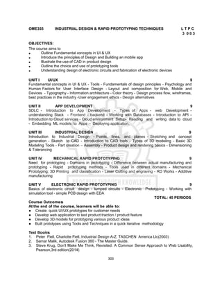 303
OME355 INDUSTRIAL DESIGN & RAPID PROTOTYPING TECHNIQUES L T P C
3 0 0 3
OBJECTIVES:
The course aims to
 Outline Fundamental concepts in UI & UX
 Introduce the principles of Design and Building an mobile app
 Illustrate the use of CAD in product design
 Outline the choice and use of prototyping tools
 Understanding design of electronic circuits and fabrication of electronic devices
UNIT I UI/UX 9
Fundamental concepts in UI & UX - Tools - Fundamentals of design principles - Psychology and
Human Factors for User Interface Design - Layout and composition for Web, Mobile and
Devices - Typography - Information architecture - Color theory - Design process ﬂow, wireframes,
best practices in the industry -User engagement ethics - Design alternatives
UNIT II APP DEVELOPMENT 9
SDLC - Introduction to App Development - Types of Apps - web Development -
understanding Stack - Frontend - backend - Working with Databases - Introduction to API -
Introduction to Cloud services - Cloud environment Setup- Reading and writing data to cloud
- Embedding ML models to Apps - Deploying application.
UNIT III INDUSTRIAL DESIGN 9
Introduction to Industrial Design - Points, lines, and planes - Sketching and concept
generation - Sketch to CAD - Introduction to CAD tools - Types of 3D modeling - Basic 3D
Modeling Tools - Part creation – Assembly - Product design and rendering basics - Dimensioning
& Tolerancing
UNIT IV MECHANICAL RAPID PROTOTYPING 9
Need for prototyping - Domains in prototyping - Difference between actual manufacturing and
prototyping - Rapid prototyping methods - Tools used in different domains - Mechanical
Prototyping; 3D Printing and classiﬁcation - Laser Cutting and engraving - RD Works - Additive
manufacturing
UNIT V ELECTRONIC RAPID PROTOTYPING 9
Basics of electronic circuit design - lumped circuits - Electronic Prototyping - Working with
simulation tool - simple PCB design with EDA
TOTAL: 45 PERIODS
Course Outcomes
At the end of the course, learners will be able to:
● Create quick UI/UX prototypes for customer needs
● Develop web application to test product traction / product feature
● Develop 3D models for prototyping various product ideas
● Built prototypes using Tools and Techniques in a quick iterative methodology
Text Books
1. Peter Fiell, Charlotte Fiell, Industrial Design A-Z, TASCHEN America Llc(2003)
2. Samar Malik, Autodesk Fusion 360 - The Master Guide.
3. Steve Krug, Don't Make Me Think, Revisited: A Common Sense Approach to Web Usability,
Pearson,3rd edition(2014)
 