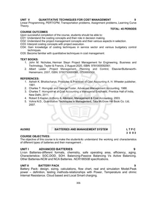 306
UNIT V QUANTITATIVE TECHNIQUES FOR COST MANAGEMENT 9
Linear Programming, PERT/CPM, Transportation problems, Assignment problems, Learning Curve
Theory.
TOTAL: 45 PERIODS
COURSE OUTCOMES
Upon successful completion of the course, students should be able to:
CO1: Understand the costing concepts and their role in decision making.
CO2: Understand the project management concepts and their various aspects in selection.
CO3: Interpret costing concepts with project execution.
CO4: Gain knowledge of costing techniques in service sector and various budgetary control
techniques.
CO5: Become familiar with quantitative techniques in cost management.
TEXT BOOKS:
1. John M. Nicholas, Herman Steyn Project Management for Engineering, Business and
Technology, Taylor & Francis, 2 August 2020, ISBN: 9781000092561.
2. Albert Lester ,Project Management, Planning and Control, Elsevier/Butterworth-
Heinemann, 2007, ISBN: 9780750669566, 075066956X.
REFERENCES:
1. Ashish K. Bhattacharya, Principles & Practices of Cost Accounting A. H. Wheeler publisher,
1991.
2. Charles T. Horngren and George Foster, Advanced Management Accounting, 1988.
3. Charles T. Horngren et al Cost Accounting a Managerial Emphasis, Prentice Hall of India,
New Delhi, 2011.
4. Robert S Kaplan Anthony A. Alkinson, Management & Cost Accounting, 2003.
5. Vohra N.D., Quantitative Techniques in Management, Tata McGraw Hill Book Co. Ltd,
2007.
AU3002 BATTERIES AND MANAGEMENT SYSTEM L T P C
3 0 0 3
COURSE OBJECTIVES:
The objective of this course is to make the students to understand the working and characteristics
of different types of batteries and their management .
UNIT I ADVANCED BATTERIES 9
Li-ion Batteries-different formats, chemistry, safe operating area, efficiency, aging.
Characteristics- SOC,DOD, SOH. Balancing-Passive Balancing Vs Active Balancing.
Other Batteries-NCM and NCA Batteries. NCR18650B specifications.
UNIT II BATTERY PACK 9
Battery Pack- design, sizing, calculations, flow chart, real and simulation Model.Peak
power – definition, testing methods-relationships with Power, Temperature and ohmic
Internal Resistance. Cloud based and Local Smart charging.
 