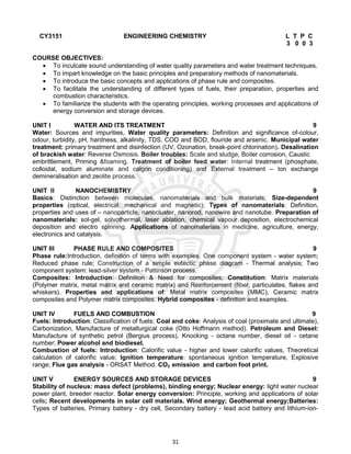 31
CY3151 ENGINEERING CHEMISTRY L T P C
3 0 0 3
COURSE OBJECTIVES:
 To inculcate sound understanding of water quality parameters and water treatment techniques.
 To impart knowledge on the basic principles and preparatory methods of nanomaterials.
 To introduce the basic concepts and applications of phase rule and composites.
 To facilitate the understanding of different types of fuels, their preparation, properties and
combustion characteristics.
 To familiarize the students with the operating principles, working processes and applications of
energy conversion and storage devices.
UNIT I WATER AND ITS TREATMENT 9
Water: Sources and impurities, Water quality parameters: Definition and significance of-colour,
odour, turbidity, pH, hardness, alkalinity, TDS, COD and BOD, flouride and arsenic. Municipal water
treatment: primary treatment and disinfection (UV, Ozonation, break-point chlorination). Desalination
of brackish water: Reverse Osmosis. Boiler troubles: Scale and sludge, Boiler corrosion, Caustic
embrittlement, Priming &foaming. Treatment of boiler feed water: Internal treatment (phosphate,
colloidal, sodium aluminate and calgon conditioning) and External treatment – Ion exchange
demineralisation and zeolite process.
UNIT II NANOCHEMISTRY 9
Basics: Distinction between molecules, nanomaterials and bulk materials; Size-dependent
properties (optical, electrical, mechanical and magnetic); Types of nanomaterials: Definition,
properties and uses of – nanoparticle, nanocluster, nanorod, nanowire and nanotube. Preparation of
nanomaterials: sol-gel, solvothermal, laser ablation, chemical vapour deposition, electrochemical
deposition and electro spinning. Applications of nanomaterials in medicine, agriculture, energy,
electronics and catalysis.
UNIT III PHASE RULE AND COMPOSITES 9
Phase rule:Introduction, definition of terms with examples. One component system - water system;
Reduced phase rule; Construction of a simple eutectic phase diagram - Thermal analysis; Two
component system: lead-silver system - Pattinson process.
Composites: Introduction: Definition & Need for composites; Constitution: Matrix materials
(Polymer matrix, metal matrix and ceramic matrix) and Reinforcement (fiber, particulates, flakes and
whiskers). Properties and applications of: Metal matrix composites (MMC), Ceramic matrix
composites and Polymer matrix composites. Hybrid composites - definition and examples.
UNIT IV FUELS AND COMBUSTION 9
Fuels: Introduction: Classification of fuels; Coal and coke: Analysis of coal (proximate and ultimate),
Carbonization, Manufacture of metallurgical coke (Otto Hoffmann method). Petroleum and Diesel:
Manufacture of synthetic petrol (Bergius process), Knocking - octane number, diesel oil - cetane
number; Power alcohol and biodiesel.
Combustion of fuels: Introduction: Calorific value - higher and lower calorific values, Theoretical
calculation of calorific value; Ignition temperature: spontaneous ignition temperature, Explosive
range; Flue gas analysis - ORSAT Method. CO2 emission and carbon foot print.
UNIT V ENERGY SOURCES AND STORAGE DEVICES 9
Stability of nucleus: mass defect (problems), binding energy; Nuclear energy: light water nuclear
power plant, breeder reactor. Solar energy conversion: Principle, working and applications of solar
cells; Recent developments in solar cell materials. Wind energy; Geothermal energy;Batteries:
Types of batteries, Primary battery - dry cell, Secondary battery - lead acid battery and lithium-ion-
 