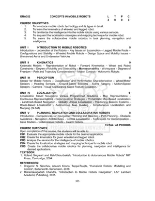325
ORA352 CONCEPTS IN MOBILE ROBOTS L T P C
3 0 0 3
COURSE OBJECTIVES
1. To introduce mobile robotic technology and its types in detail.
2. To learn the kinematics of wheeled and legged robot.
3. To familiarize the intelligence into the mobile robots using various sensors.
4. To acquaint the localization strategies and mapping technique for mobile robot.
5. To aware the collaborative mobile robotics in task planning, navigation and
intelligence.
UNIT I INTRODUCTION TO MOBILE ROBOTICS 9
Introduction – Locomotion of the Robots – Key Issues on Locomotion – Legged Mobile Roots –
Configurations and Stability – Wheeled Mobile Robots – Design Space and Mobility Issues –
Unmanned Aerial and Underwater Vehicles
UNIT II KINEMATICS 9
Kinematic Models – Representation of Robot – Forward Kinematics – Wheel and Robot
Constraints – Degree of Mobility and Steerability – Manoeuvrability – Workspace – Degrees of
Freedom – Path and Trajectory Considerations – Motion Controls - Holonomic Robots
UNIT III PERCEPTION 9
Sensor for Mobile Robots – Classification and Performance Characterization – Wheel/Motor
Sensors – Heading Sensors - Ground-Based Beacons - Active Ranging - Motion/Speed
Sensors – Camera - Visual Appearance based Feature Extraction.
UNIT IV LOCALIZATION 9
Localization Based Navigation Versus Programmed Solutions - Map Representation -
Continuous Representations - Decomposition Strategies - Probabilistic Map-Based Localization
- Landmark-Based Navigation - Globally Unique Localization - Positioning Beacon Systems -
Route-Based Localization - Autonomous Map Building - Simultaneous Localization and
Mapping (SLAM).
UNIT V PLANNING, NAVIGATION AND COLLABORATIVE ROBOTS 9
Introduction - Competences for Navigation: Planning and Reacting - Path Planning - Obstacle
Avoidance - Navigation Architectures - Control Localization - Techniques for Decomposition -
Case Studies – Collaborative Robots – Swarm Robots.
TOTAL: 45 PERIODS
COURSE OUTCOMES:
Upon completion of this course, the students will be able to:
CO1: Evaluate the appropriate mobile robots for the desired application.
CO2: Create the kinematics for given wheeled and legged robot.
CO3: Analyse the sensors for the intelligence of mobile robotics.
CO4: Create the localization strategies and mapping technique for mobile robot.
CO5: Create the collaborative mobile robotics for planning, navigation and intelligence for
desired applications.
TEXTBOOK
1. Roland Siegwart and IllahR.Nourbakish, “Introduction to Autonomous Mobile Robots” MIT
Press, Cambridge, 2004.
REFERENCES:
1. Dragomir N. Nenchev, Atsushi Konno, TeppeiTsujita, “Humanoid Robots: Modelling and
Control”, Butterworth-Heinemann, 2018
2. MohantaJagadish Chandra, “Introduction to Mobile Robots Navigation”, LAP Lambert
Academic Publishing, 2015.
 